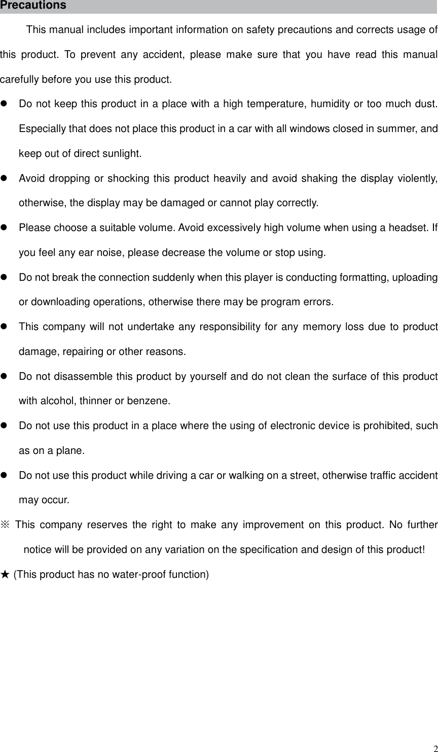  2 Precautions This manual includes important information on safety precautions and corrects usage of this  product.  To  prevent  any  accident,  please  make  sure  that  you  have  read  this  manual carefully before you use this product.     Do not keep this product in a place with a high temperature, humidity or too much dust. Especially that does not place this product in a car with all windows closed in summer, and keep out of direct sunlight.   Avoid dropping or shocking this product heavily and avoid shaking the display violently, otherwise, the display may be damaged or cannot play correctly.   Please choose a suitable volume. Avoid excessively high volume when using a headset. If you feel any ear noise, please decrease the volume or stop using.     Do not break the connection suddenly when this player is conducting formatting, uploading or downloading operations, otherwise there may be program errors.     This company will not undertake any responsibility for any memory loss due to product damage, repairing or other reasons.   Do not disassemble this product by yourself and do not clean the surface of this product with alcohol, thinner or benzene.     Do not use this product in a place where the using of electronic device is prohibited, such as on a plane.     Do not use this product while driving a car or walking on a street, otherwise traffic accident may occur.   ※  This  company reserves  the  right  to  make  any  improvement  on  this  product.  No  further notice will be provided on any variation on the specification and design of this product! ★ (This product has no water-proof function)         