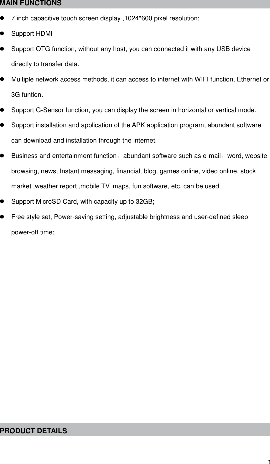  3 MAIN FUNCTIONS  7 inch capacitive touch screen display ,1024*600 pixel resolution;   Support HDMI   Support OTG function, without any host, you can connected it with any USB device directly to transfer data.   Multiple network access methods, it can access to internet with WIFI function, Ethernet or 3G funtion.   Support G-Sensor function, you can display the screen in horizontal or vertical mode.     Support installation and application of the APK application program, abundant software can download and installation through the internet.   Business and entertainment function，abundant software such as e-mail，word, website browsing, news, Instant messaging, financial, blog, games online, video online, stock market ,weather report ,mobile TV, maps, fun software, etc. can be used.   Support MicroSD Card, with capacity up to 32GB;   Free style set, Power-saving setting, adjustable brightness and user-defined sleep power-off time;             PRODUCT DETAILS  