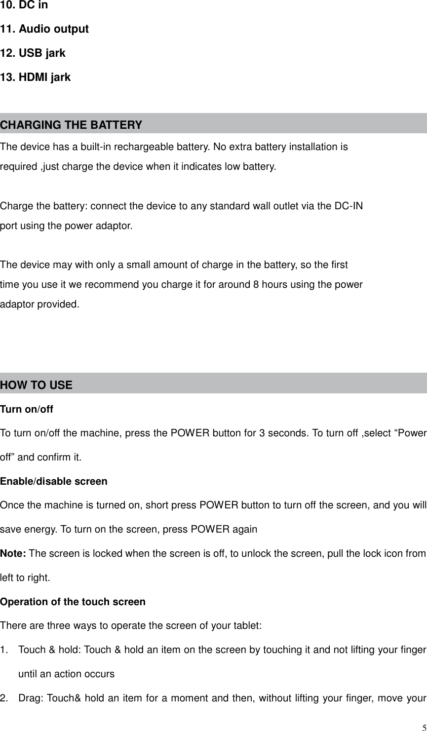  5 10. DC in 11. Audio output 12. USB jark 13. HDMI jark  CHARGING THE BATTERY The device has a built-in rechargeable battery. No extra battery installation is required ,just charge the device when it indicates low battery.  Charge the battery: connect the device to any standard wall outlet via the DC-IN port using the power adaptor.  The device may with only a small amount of charge in the battery, so the first time you use it we recommend you charge it for around 8 hours using the power adaptor provided.    HOW TO USE   Turn on/off To turn on/off the machine, press the POWER button for 3 seconds. To turn off ,select “Power off” and confirm it. Enable/disable screen Once the machine is turned on, short press POWER button to turn off the screen, and you will save energy. To turn on the screen, press POWER again Note: The screen is locked when the screen is off, to unlock the screen, pull the lock icon from left to right. Operation of the touch screen There are three ways to operate the screen of your tablet: 1.  Touch &amp; hold: Touch &amp; hold an item on the screen by touching it and not lifting your finger until an action occurs 2.  Drag: Touch&amp; hold an item for a moment and then, without lifting your finger, move your 