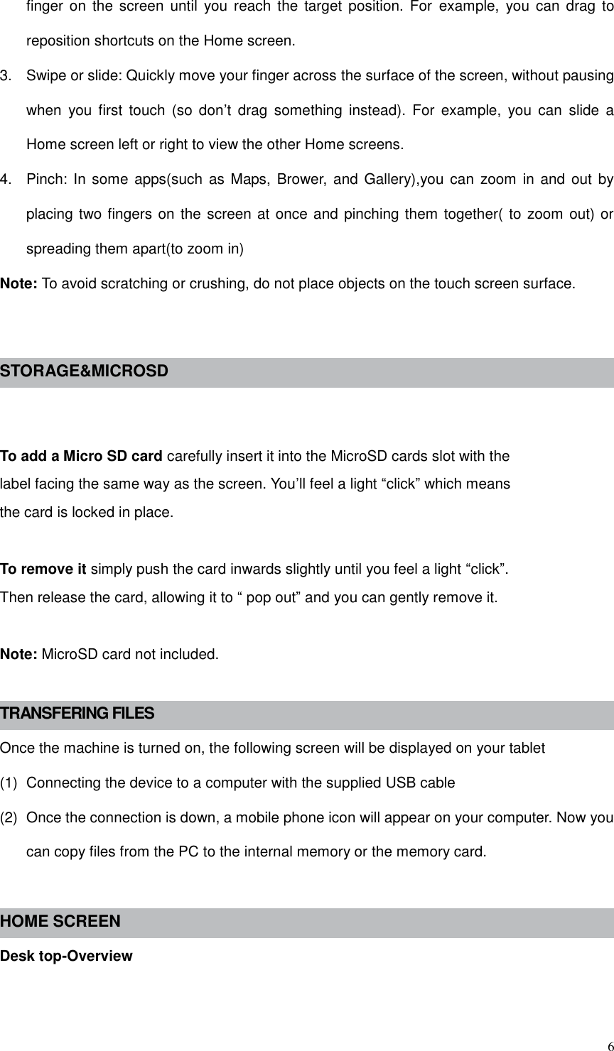  6 finger  on  the  screen  until  you  reach  the target  position.  For  example,  you can  drag to reposition shortcuts on the Home screen. 3.  Swipe or slide: Quickly move your finger across the surface of the screen, without pausing when  you  first  touch  (so  don’t  drag  something  instead).  For  example,  you  can  slide  a Home screen left or right to view the other Home screens. 4.  Pinch: In some apps(such  as Maps, Brower,  and Gallery),you can  zoom in and  out by placing two fingers on the screen at once and pinching them together( to zoom out) or spreading them apart(to zoom in) Note: To avoid scratching or crushing, do not place objects on the touch screen surface.   STORAGE&amp;MICROSD   To add a Micro SD card carefully insert it into the MicroSD cards slot with the label facing the same way as the screen. You’ll feel a light “click” which means the card is locked in place.  To remove it simply push the card inwards slightly until you feel a light “click”. Then release the card, allowing it to “ pop out” and you can gently remove it.  Note: MicroSD card not included.  TRANSFERING FILES Once the machine is turned on, the following screen will be displayed on your tablet (1)  Connecting the device to a computer with the supplied USB cable (2)  Once the connection is down, a mobile phone icon will appear on your computer. Now you can copy files from the PC to the internal memory or the memory card.  HOME SCREEN Desk top-Overview 