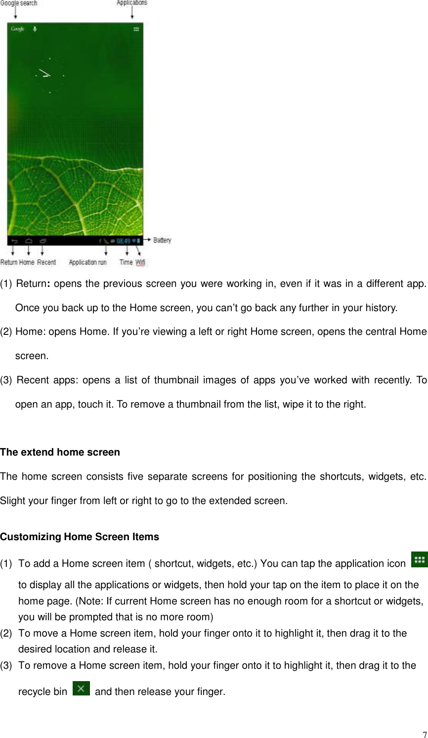  7  (1) Return: opens the previous screen you were working in, even if it was in a different app. Once you back up to the Home screen, you can’t go back any further in your history. (2) Home: opens Home. If you’re viewing a left or right Home screen, opens the central Home screen. (3) Recent apps: opens a list of  thumbnail images of apps  you’ve worked with recently. To open an app, touch it. To remove a thumbnail from the list, wipe it to the right.  The extend home screen The home screen consists five separate screens for positioning the shortcuts, widgets, etc. Slight your finger from left or right to go to the extended screen.  Customizing Home Screen Items (1)  To add a Home screen item ( shortcut, widgets, etc.) You can tap the application icon   to display all the applications or widgets, then hold your tap on the item to place it on the home page. (Note: If current Home screen has no enough room for a shortcut or widgets, you will be prompted that is no more room) (2)  To move a Home screen item, hold your finger onto it to highlight it, then drag it to the desired location and release it. (3)  To remove a Home screen item, hold your finger onto it to highlight it, then drag it to the recycle bin    and then release your finger. 