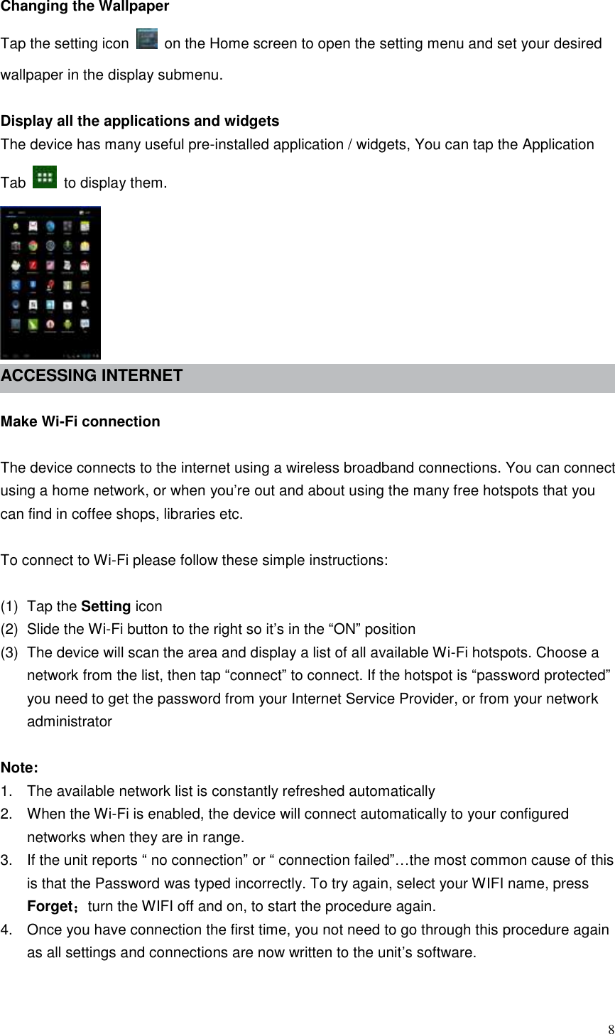  8  Changing the Wallpaper Tap the setting icon    on the Home screen to open the setting menu and set your desired wallpaper in the display submenu.  Display all the applications and widgets The device has many useful pre-installed application / widgets, You can tap the Application Tab    to display them.  ACCESSING INTERNET    Make Wi-Fi connection  The device connects to the internet using a wireless broadband connections. You can connect using a home network, or when you’re out and about using the many free hotspots that you can find in coffee shops, libraries etc.  To connect to Wi-Fi please follow these simple instructions:  (1)  Tap the Setting icon (2)  Slide the Wi-Fi button to the right so it’s in the “ON” position (3)  The device will scan the area and display a list of all available Wi-Fi hotspots. Choose a network from the list, then tap “connect” to connect. If the hotspot is “password protected” you need to get the password from your Internet Service Provider, or from your network administrator  Note: 1.  The available network list is constantly refreshed automatically 2.  When the Wi-Fi is enabled, the device will connect automatically to your configured networks when they are in range. 3.  If the unit reports “ no connection” or “ connection failed”…the most common cause of this is that the Password was typed incorrectly. To try again, select your WIFI name, press Forget；turn the WIFI off and on, to start the procedure again. 4.  Once you have connection the first time, you not need to go through this procedure again as all settings and connections are now written to the unit’s software.  