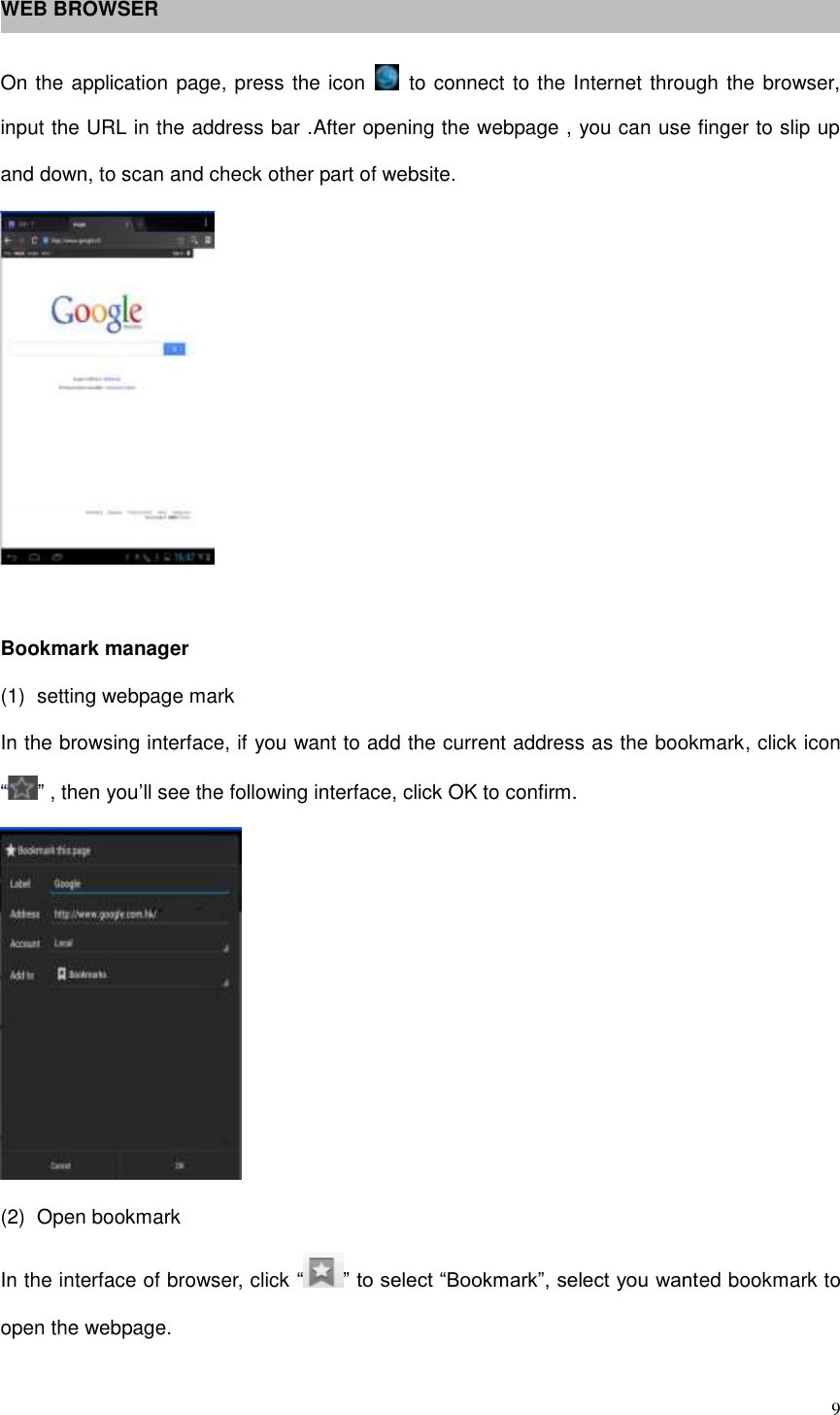  9  WEB BROWSER  On the application page, press the icon    to connect to the Internet through the browser, input the URL in the address bar .After opening the webpage , you can use finger to slip up and down, to scan and check other part of website.   Bookmark manager (1)  setting webpage mark In the browsing interface, if you want to add the current address as the bookmark, click icon “ ” , then you’ll see the following interface, click OK to confirm.  (2)  Open bookmark In the interface of browser, click “ ” to select “Bookmark”, select you wanted bookmark to open the webpage. 