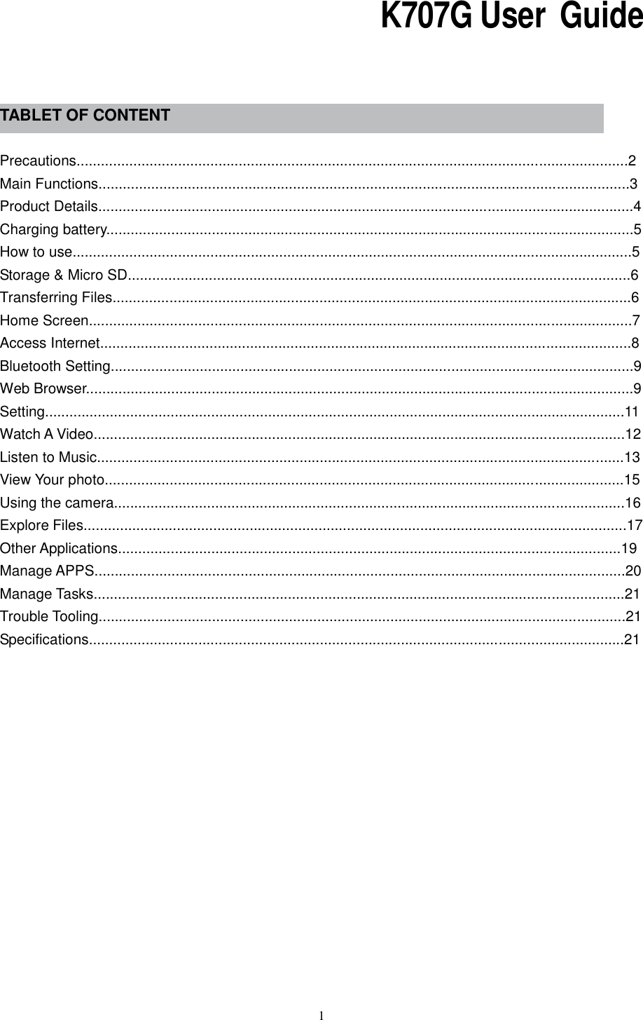  1                                                                 K707G User  Guide     TABLET OF CONTENT  Precautions........................................................................................................................................2 Main Functions...................................................................................................................................3 Product Details....................................................................................................................................4 Charging battery..................................................................................................................................5 How to use..........................................................................................................................................5 Storage &amp; Micro SD............................................................................................................................6 Transferring Files................................................................................................................................6 Home Screen......................................................................................................................................7 Access Internet...................................................................................................................................8 Bluetooth Setting.................................................................................................................................9     Web Browser.......................................................................................................................................9 Setting...............................................................................................................................................11 Watch A Video...................................................................................................................................12     Listen to Music..................................................................................................................................13 View Your photo................................................................................................................................15 Using the camera..............................................................................................................................16 Explore Files......................................................................................................................................17 Other Applications............................................................................................................................19     Manage APPS...................................................................................................................................20     Manage Tasks...................................................................................................................................21 Trouble Tooling..................................................................................................................................21   Specifications....................................................................................................................................21           