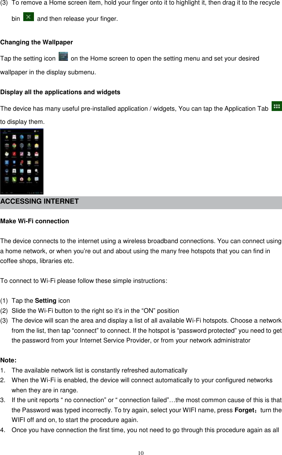  10 (3)  To remove a Home screen item, hold your finger onto it to highlight it, then drag it to the recycle bin    and then release your finger.  Changing the Wallpaper Tap the setting icon    on the Home screen to open the setting menu and set your desired wallpaper in the display submenu.  Display all the applications and widgets The device has many useful pre-installed application / widgets, You can tap the Application Tab   to display them.  ACCESSING INTERNET    Make Wi-Fi connection  The device connects to the internet using a wireless broadband connections. You can connect using a home network, or when you’re out and about using the many free hotspots that you can find in coffee shops, libraries etc.  To connect to Wi-Fi please follow these simple instructions:  (1)  Tap the Setting icon (2)  Slide the Wi-Fi button to the right so it’s in the “ON” position (3)  The device will scan the area and display a list of all available Wi-Fi hotspots. Choose a network from the list, then tap “connect” to connect. If the hotspot is “password protected” you need to get the password from your Internet Service Provider, or from your network administrator  Note: 1.  The available network list is constantly refreshed automatically 2.  When the Wi-Fi is enabled, the device will connect automatically to your configured networks when they are in range. 3.  If the unit reports “ no connection” or “ connection failed”…the most common cause of this is that the Password was typed incorrectly. To try again, select your WIFI name, press Forget；turn the WIFI off and on, to start the procedure again. 4.  Once you have connection the first time, you not need to go through this procedure again as all 