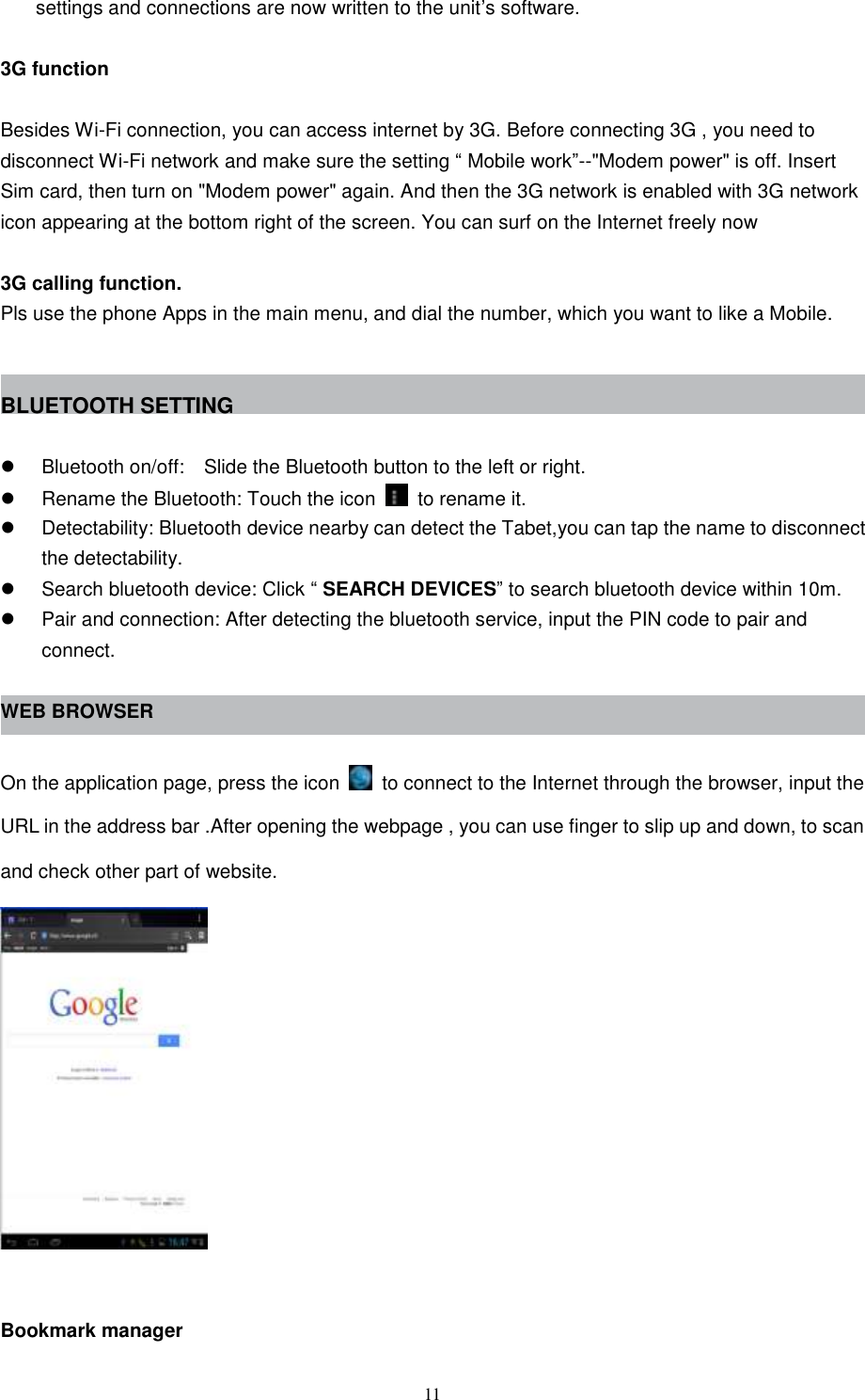  11 settings and connections are now written to the unit’s software.  3G function    Besides Wi-Fi connection, you can access internet by 3G. Before connecting 3G , you need to disconnect Wi-Fi network and make sure the setting “ Mobile work”--&quot;Modem power&quot; is off. Insert Sim card, then turn on &quot;Modem power&quot; again. And then the 3G network is enabled with 3G network icon appearing at the bottom right of the screen. You can surf on the Internet freely now  3G calling function. Pls use the phone Apps in the main menu, and dial the number, which you want to like a Mobile.   BLUETOOTH SETTING    Bluetooth on/off:  Slide the Bluetooth button to the left or right.   Rename the Bluetooth: Touch the icon    to rename it.   Detectability: Bluetooth device nearby can detect the Tabet,you can tap the name to disconnect the detectability.   Search bluetooth device: Click “ SEARCH DEVICES” to search bluetooth device within 10m.   Pair and connection: After detecting the bluetooth service, input the PIN code to pair and connect.  WEB BROWSER  On the application page, press the icon    to connect to the Internet through the browser, input the URL in the address bar .After opening the webpage , you can use finger to slip up and down, to scan and check other part of website.   Bookmark manager 