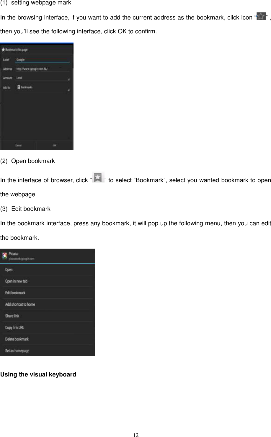  12 (1)  setting webpage mark In the browsing interface, if you want to add the current address as the bookmark, click icon “ ” , then you’ll see the following interface, click OK to confirm.  (2)  Open bookmark In the interface of browser, click “ ” to select “Bookmark”, select you wanted bookmark to open the webpage. (3)  Edit bookmark In the bookmark interface, press any bookmark, it will pop up the following menu, then you can edit the bookmark.   Using the visual keyboard  