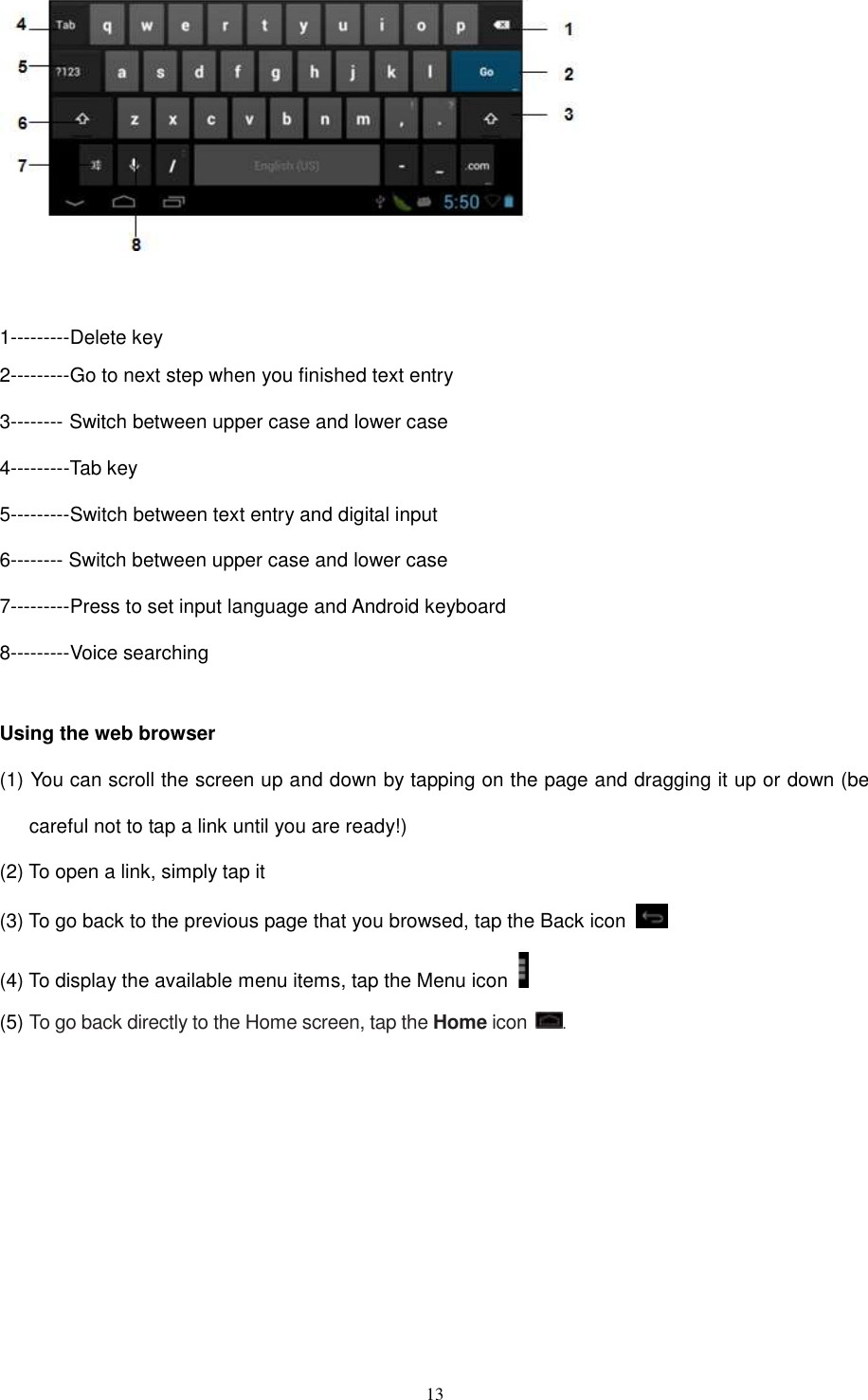  13    1---------Delete key 2---------Go to next step when you finished text entry 3-------- Switch between upper case and lower case 4---------Tab key 5---------Switch between text entry and digital input 6-------- Switch between upper case and lower case 7---------Press to set input language and Android keyboard 8---------Voice searching  Using the web browser (1) You can scroll the screen up and down by tapping on the page and dragging it up or down (be careful not to tap a link until you are ready!) (2) To open a link, simply tap it (3) To go back to the previous page that you browsed, tap the Back icon   (4) To display the available menu items, tap the Menu icon   (5) To go back directly to the Home screen, tap the Home icon  .        