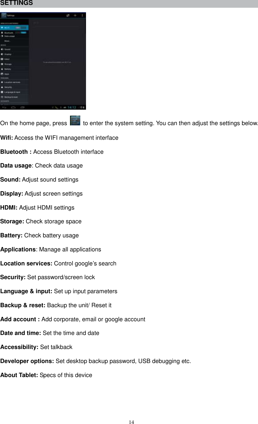  14 SETTINGS  On the home page, press    to enter the system setting. You can then adjust the settings below. Wifi: Access the WIFI management interface Bluetooth : Access Bluetooth interface Data usage: Check data usage Sound: Adjust sound settings Display: Adjust screen settings HDMI: Adjust HDMI settings Storage: Check storage space Battery: Check battery usage Applications: Manage all applications Location services: Control google’s search Security: Set password/screen lock Language &amp; input: Set up input parameters Backup &amp; reset: Backup the unit/ Reset it   Add account : Add corporate, email or google account   Date and time: Set the time and date Accessibility: Set talkback Developer options: Set desktop backup password, USB debugging etc. About Tablet: Specs of this device   