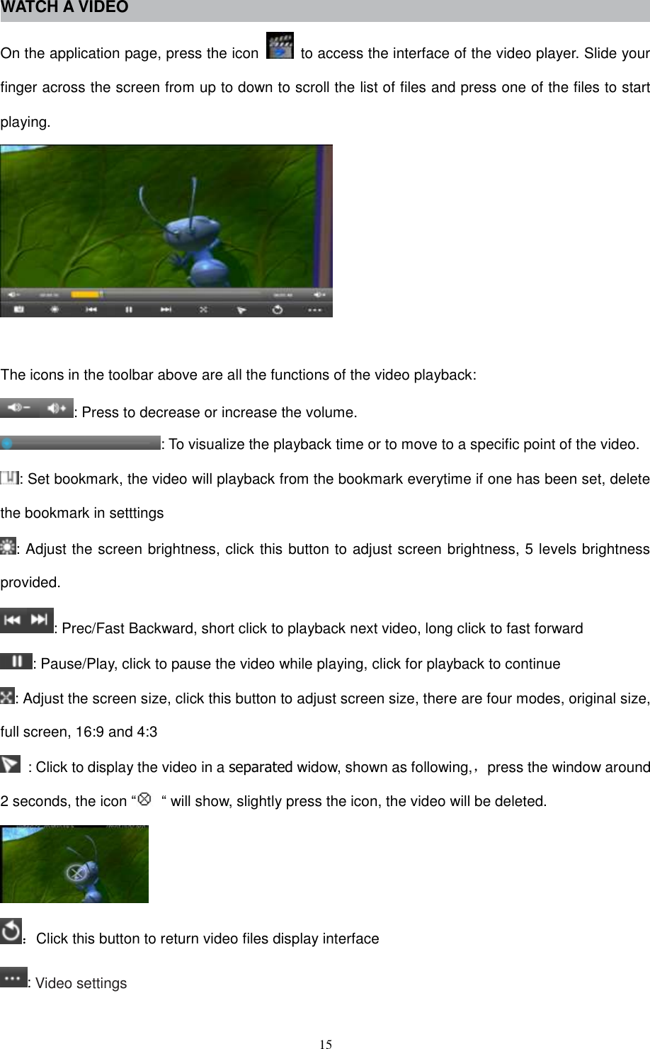  15 WATCH A VIDEO On the application page, press the icon    to access the interface of the video player. Slide your finger across the screen from up to down to scroll the list of files and press one of the files to start playing.   The icons in the toolbar above are all the functions of the video playback: : Press to decrease or increase the volume. : To visualize the playback time or to move to a specific point of the video. : Set bookmark, the video will playback from the bookmark everytime if one has been set, delete the bookmark in setttings : Adjust the screen brightness, click this button to adjust screen brightness, 5 levels brightness provided. : Prec/Fast Backward, short click to playback next video, long click to fast forward : Pause/Play, click to pause the video while playing, click for playback to continue : Adjust the screen size, click this button to adjust screen size, there are four modes, original size, full screen, 16:9 and 4:3   : Click to display the video in a separated widow, shown as following,，press the window around 2 seconds, the icon “ “ will show, slightly press the icon, the video will be deleted.  ：Click this button to return video files display interface : Video settings 