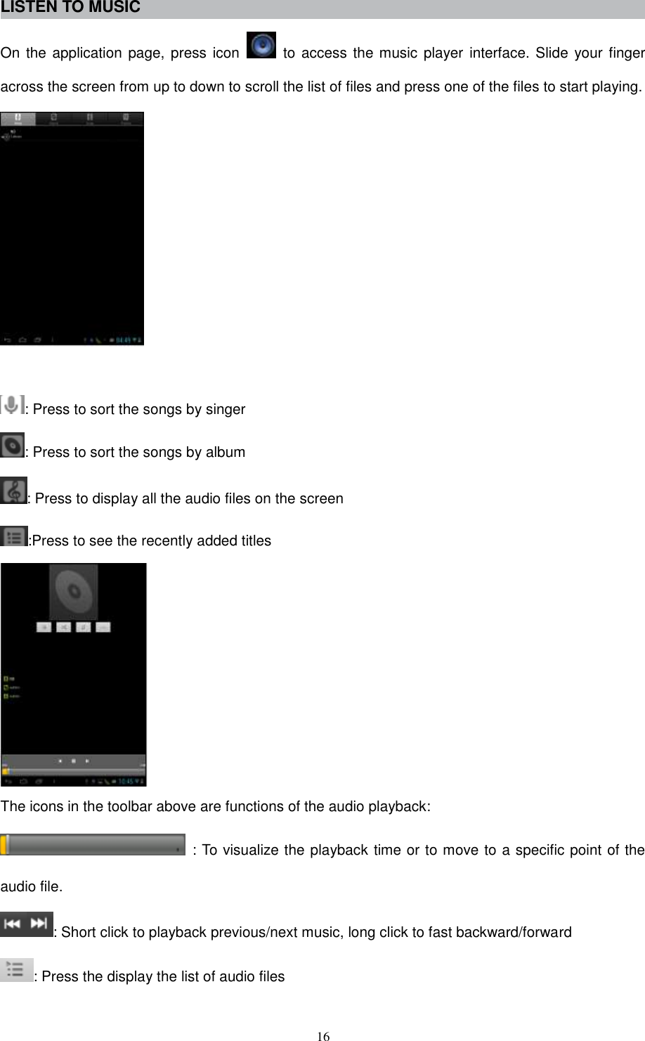  16 LISTEN TO MUSIC On the application page, press icon    to access the music player interface. Slide  your finger across the screen from up to down to scroll the list of files and press one of the files to start playing.   : Press to sort the songs by singer : Press to sort the songs by album : Press to display all the audio files on the screen :Press to see the recently added titles  The icons in the toolbar above are functions of the audio playback:   : To visualize the playback time or to move to a specific point of the audio file. : Short click to playback previous/next music, long click to fast backward/forward : Press the display the list of audio files 