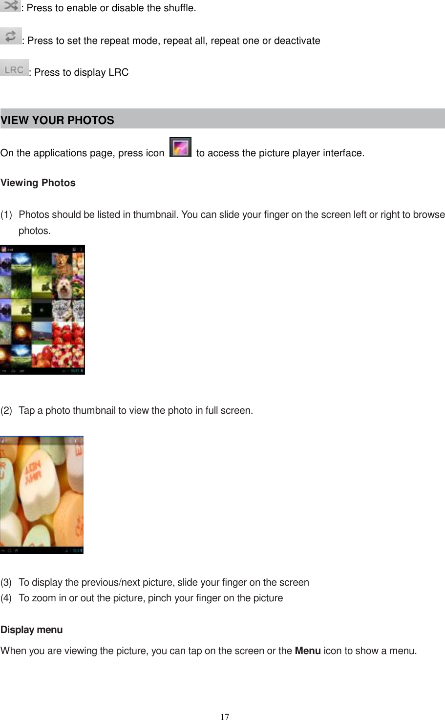  17 : Press to enable or disable the shuffle. : Press to set the repeat mode, repeat all, repeat one or deactivate : Press to display LRC  VIEW YOUR PHOTOS On the applications page, press icon    to access the picture player interface.    Viewing Photos  (1)  Photos should be listed in thumbnail. You can slide your finger on the screen left or right to browse photos.    (2)  Tap a photo thumbnail to view the photo in full screen.    (3)  To display the previous/next picture, slide your finger on the screen (4)  To zoom in or out the picture, pinch your finger on the picture  Display menu When you are viewing the picture, you can tap on the screen or the Menu icon to show a menu.  