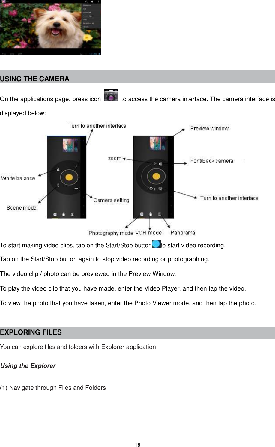  18   USING THE CAMERA On the applications page, press icon    to access the camera interface. The camera interface is displayed below:  To start making video clips, tap on the Start/Stop button to start video recording. Tap on the Start/Stop button again to stop video recording or photographing. The video clip / photo can be previewed in the Preview Window. To play the video clip that you have made, enter the Video Player, and then tap the video. To view the photo that you have taken, enter the Photo Viewer mode, and then tap the photo.  EXPLORING FILES You can explore files and folders with Explorer application  Using the Explorer  (1) Navigate through Files and Folders 