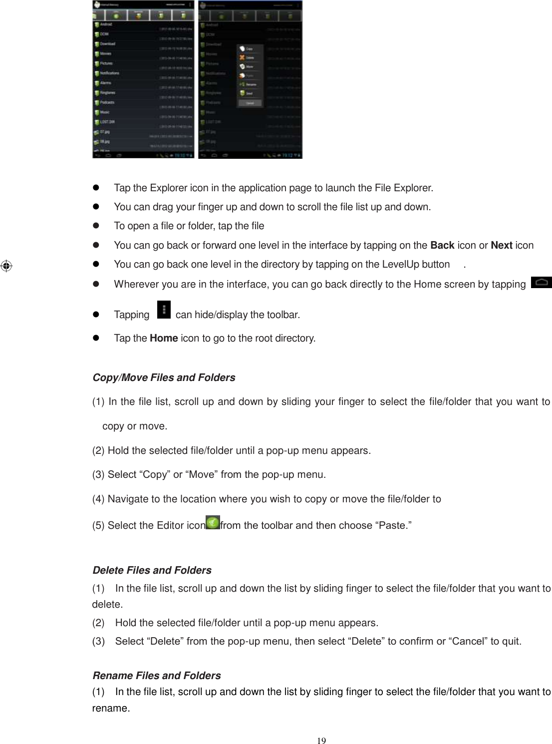  19    Tap the Explorer icon in the application page to launch the File Explorer.  You can drag your finger up and down to scroll the file list up and down.   To open a file or folder, tap the file   You can go back or forward one level in the interface by tapping on the Back icon or Next icon  You can go back one level in the directory by tapping on the LevelUp button  .   Wherever you are in the interface, you can go back directly to the Home screen by tapping    Tapping    can hide/display the toolbar.  Tap the Home icon to go to the root directory.  Copy/Move Files and Folders (1) In the file list, scroll up and down by sliding your finger to select the file/folder that you want to copy or move. (2) Hold the selected file/folder until a pop-up menu appears.   (3) Select “Copy” or “Move” from the pop-up menu. (4) Navigate to the location where you wish to copy or move the file/folder to   (5) Select the Editor icon from the toolbar and then choose “Paste.”  Delete Files and Folders (1)    In the file list, scroll up and down the list by sliding finger to select the file/folder that you want to delete.   (2)    Hold the selected file/folder until a pop-up menu appears. (3)    Select “Delete” from the pop-up menu, then select “Delete” to confirm or “Cancel” to quit.  Rename Files and Folders (1)    In the file list, scroll up and down the list by sliding finger to select the file/folder that you want to rename.   