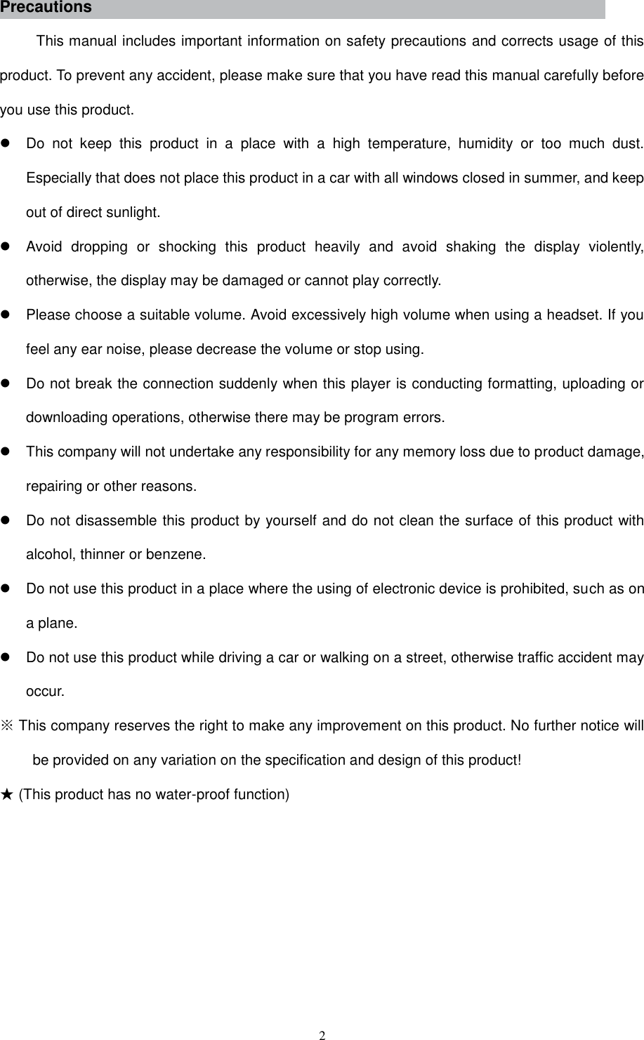  2 Precautions This manual includes important information on safety precautions and corrects usage of this product. To prevent any accident, please make sure that you have read this manual carefully before you use this product.     Do  not  keep  this  product  in  a  place  with  a  high  temperature,  humidity  or  too  much  dust. Especially that does not place this product in a car with all windows closed in summer, and keep out of direct sunlight.   Avoid  dropping  or  shocking  this  product  heavily  and  avoid  shaking  the  display  violently, otherwise, the display may be damaged or cannot play correctly.   Please choose a suitable volume. Avoid excessively high volume when using a headset. If you feel any ear noise, please decrease the volume or stop using.     Do not break the connection suddenly when this player is conducting formatting, uploading or downloading operations, otherwise there may be program errors.     This company will not undertake any responsibility for any memory loss due to product damage, repairing or other reasons.   Do not disassemble this product by yourself and do not clean the surface of this product with alcohol, thinner or benzene.     Do not use this product in a place where the using of electronic device is prohibited, such as on a plane.     Do not use this product while driving a car or walking on a street, otherwise traffic accident may occur.   ※ This company reserves the right to make any improvement on this product. No further notice will be provided on any variation on the specification and design of this product! ★ (This product has no water-proof function)         