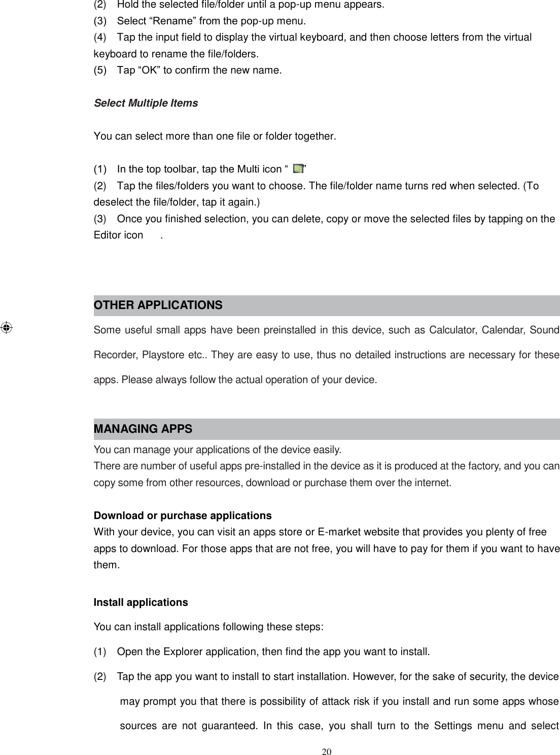 20 (2)    Hold the selected file/folder until a pop-up menu appears. (3)    Select “Rename” from the pop-up menu. (4)    Tap the input field to display the virtual keyboard, and then choose letters from the virtual keyboard to rename the file/folders. (5)    Tap “OK” to confirm the new name.  Select Multiple Items  You can select more than one file or folder together.  (1)    In the top toolbar, tap the Multi icon “ ” (2)    Tap the files/folders you want to choose. The file/folder name turns red when selected. (To deselect the file/folder, tap it again.) (3)    Once you finished selection, you can delete, copy or move the selected files by tapping on the Editor icon  .   OTHER APPLICATIONS Some useful small apps have been preinstalled in this device, such as Calculator, Calendar, Sound Recorder, Playstore etc.. They are easy to use, thus no detailed instructions are necessary for these apps. Please always follow the actual operation of your device.  MANAGING APPS You can manage your applications of the device easily. There are number of useful apps pre-installed in the device as it is produced at the factory, and you can copy some from other resources, download or purchase them over the internet.  Download or purchase applications With your device, you can visit an apps store or E-market website that provides you plenty of free apps to download. For those apps that are not free, you will have to pay for them if you want to have them.  Install applications You can install applications following these steps: (1)    Open the Explorer application, then find the app you want to install. (2)    Tap the app you want to install to start installation. However, for the sake of security, the device may prompt you that there is possibility of attack risk if you install and run some apps whose sources  are  not  guaranteed.  In  this  case,  you  shall  turn  to  the  Settings  menu  and  select 