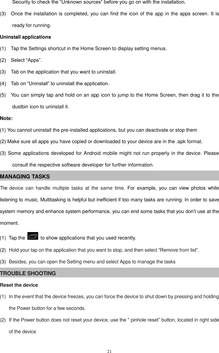  21 Security to check the “Unknown sources” before you go on with the installation. (3)    Once the installation is completed, you can find the icon of the app in the apps screen. It is ready for running. Uninstall applications (1)    Tap the Settings shortcut in the Home Screen to display setting menus.   (2)    Select “Apps”. (3)    Tab on the application that you want to uninstall.   (4)    Tab on “Uninstall” to uninstall the application. (5)    You can simply tap and hold on an app icon to jump to the Home Screen, then drag it to the dustbin icon to uninstall it. Note: (1) You cannot uninstall the pre-installed applications, but you can deactivate or stop them (2) Make sure all apps you have copied or downloaded to your device are in the .apk format. (3) Some applications developed for Android mobile might not run properly in the device. Please consult the respective software developer for further information. MANAGING TASKS The  device  can  handle  multiple  tasks  at  the  same  time.  For  example,  you  can  view  photos  while listening to music. Multitasking is helpful but inefficient if too many tasks are running. In order to save system memory and enhance system performance, you can end some tasks that you don’t use at the moment. (1)  Tap the    to show applications that you used recently. (2)  Hold your tap on the application that you want to stop, and then select “Remove from list”. (3)  Besides, you can open the Setting menu and select Apps to manage the tasks TROUBLE SHOOTING Reset the device (1)  In the event that the device freezes, you can force the device to shut down by pressing and holding the Power button for a few seconds. (2)  If the Power button does not reset your device, use the “ pinhole reset” button, located in right side of the device 