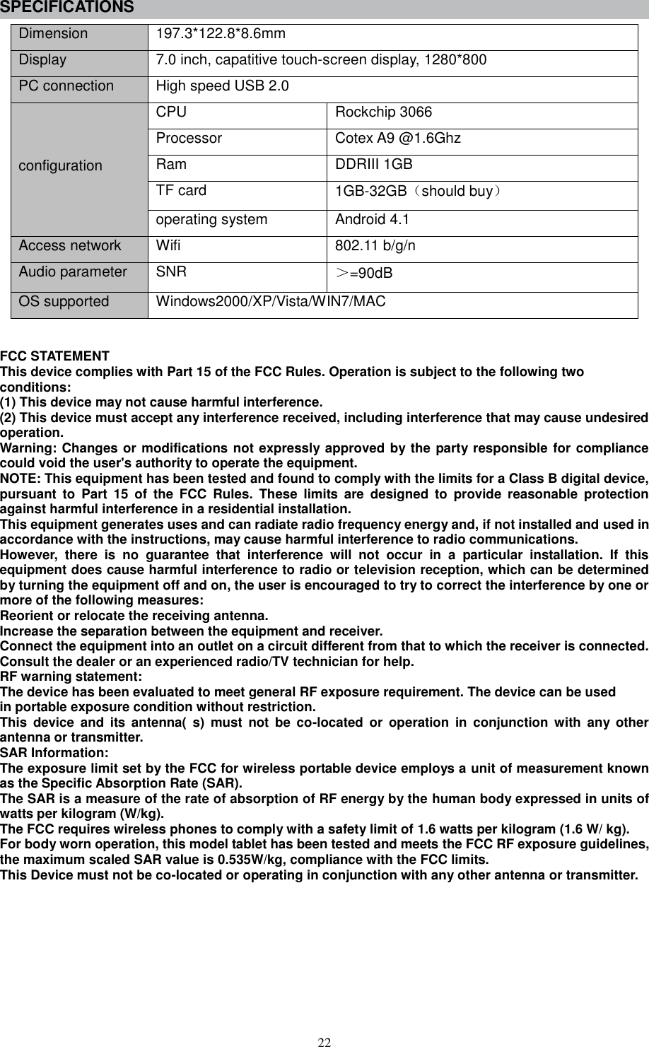  22 SPECIFICATIONS Dimension 197.3*122.8*8.6mm Display 7.0 inch, capatitive touch-screen display, 1280*800   PC connection High speed USB 2.0   configuration CPU Rockchip 3066   Processor Cotex A9 @1.6Ghz Ram DDRIII 1GB TF card 1GB-32GB（should buy） operating system Android 4.1 Access network Wifi 802.11 b/g/n Audio parameter SNR   ＞=90dB OS supported Windows2000/XP/Vista/WIN7/MAC   FCC STATEMENT   This device complies with Part 15 of the FCC Rules. Operation is subject to the following two   conditions:   (1) This device may not cause harmful interference.   (2) This device must accept any interference received, including interference that may cause undesired operation.   Warning: Changes or modifications not expressly approved by the party responsible for compliance could void the user&apos;s authority to operate the equipment.   NOTE: This equipment has been tested and found to comply with the limits for a Class B digital device, pursuant  to  Part  15  of  the  FCC  Rules.  These  limits  are  designed  to  provide  reasonable  protection against harmful interference in a residential installation. This equipment generates uses and can radiate radio frequency energy and, if not installed and used in accordance with the instructions, may cause harmful interference to radio communications.   However,  there  is  no  guarantee  that  interference  will  not  occur  in  a  particular  installation.  If  this equipment does cause harmful interference to radio or television reception, which can be determined by turning the equipment off and on, the user is encouraged to try to correct the interference by one or more of the following measures:   Reorient or relocate the receiving antenna.   Increase the separation between the equipment and receiver.   Connect the equipment into an outlet on a circuit different from that to which the receiver is connected.   Consult the dealer or an experienced radio/TV technician for help.   RF warning statement:   The device has been evaluated to meet general RF exposure requirement. The device can be used   in portable exposure condition without restriction.   This  device  and  its  antenna(  s)  must  not  be  co-located  or  operation  in  conjunction  with  any  other antenna or transmitter. SAR Information: The exposure limit set by the FCC for wireless portable device employs a unit of measurement known as the Specific Absorption Rate (SAR). The SAR is a measure of the rate of absorption of RF energy by the human body expressed in units of watts per kilogram (W/kg). The FCC requires wireless phones to comply with a safety limit of 1.6 watts per kilogram (1.6 W/ kg). For body worn operation, this model tablet has been tested and meets the FCC RF exposure guidelines, the maximum scaled SAR value is 0.535W/kg, compliance with the FCC limits.   This Device must not be co-located or operating in conjunction with any other antenna or transmitter. 