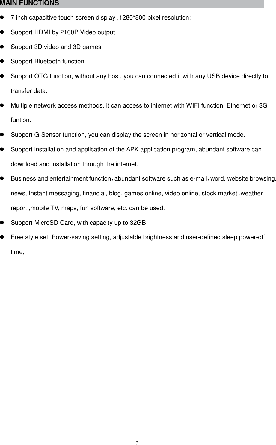  3 MAIN FUNCTIONS  7 inch capacitive touch screen display ,1280*800 pixel resolution;   Support HDMI by 2160P Video output   Support 3D video and 3D games   Support Bluetooth function   Support OTG function, without any host, you can connected it with any USB device directly to transfer data.   Multiple network access methods, it can access to internet with WIFI function, Ethernet or 3G funtion.   Support G-Sensor function, you can display the screen in horizontal or vertical mode.     Support installation and application of the APK application program, abundant software can download and installation through the internet.   Business and entertainment function，abundant software such as e-mail，word, website browsing, news, Instant messaging, financial, blog, games online, video online, stock market ,weather report ,mobile TV, maps, fun software, etc. can be used.   Support MicroSD Card, with capacity up to 32GB;   Free style set, Power-saving setting, adjustable brightness and user-defined sleep power-off time;             
