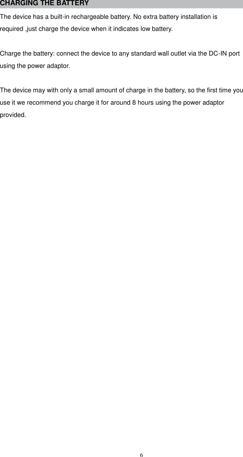  6 CHARGING THE BATTERY The device has a built-in rechargeable battery. No extra battery installation is required ,just charge the device when it indicates low battery.  Charge the battery: connect the device to any standard wall outlet via the DC-IN port using the power adaptor.  The device may with only a small amount of charge in the battery, so the first time you use it we recommend you charge it for around 8 hours using the power adaptor provided.                           
