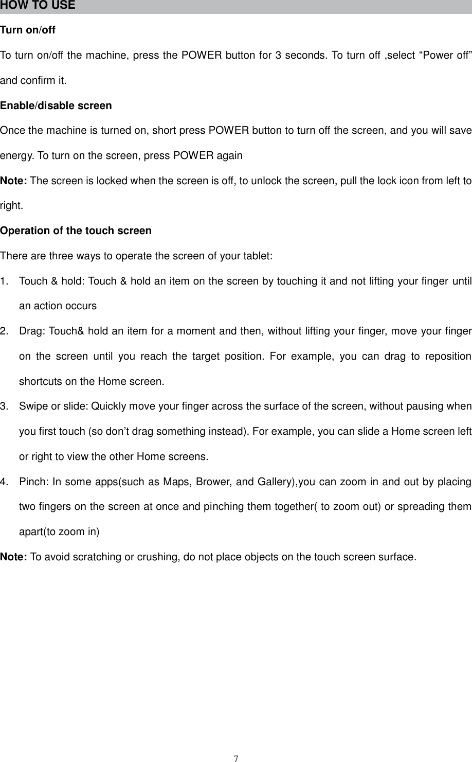  7 HOW TO USE   Turn on/off To turn on/off the machine, press the POWER button for 3 seconds. To turn off ,select “Power off” and confirm it. Enable/disable screen Once the machine is turned on, short press POWER button to turn off the screen, and you will save energy. To turn on the screen, press POWER again Note: The screen is locked when the screen is off, to unlock the screen, pull the lock icon from left to right. Operation of the touch screen There are three ways to operate the screen of your tablet: 1.  Touch &amp; hold: Touch &amp; hold an item on the screen by touching it and not lifting your finger until an action occurs 2.  Drag: Touch&amp; hold an item for a moment and then, without lifting your finger, move your finger on  the  screen  until  you  reach  the  target  position.  For  example,  you  can  drag  to  reposition shortcuts on the Home screen. 3.  Swipe or slide: Quickly move your finger across the surface of the screen, without pausing when you first touch (so don’t drag something instead). For example, you can slide a Home screen left or right to view the other Home screens. 4.  Pinch: In some apps(such as Maps, Brower, and Gallery),you can zoom in and out by placing two fingers on the screen at once and pinching them together( to zoom out) or spreading them apart(to zoom in) Note: To avoid scratching or crushing, do not place objects on the touch screen surface.         