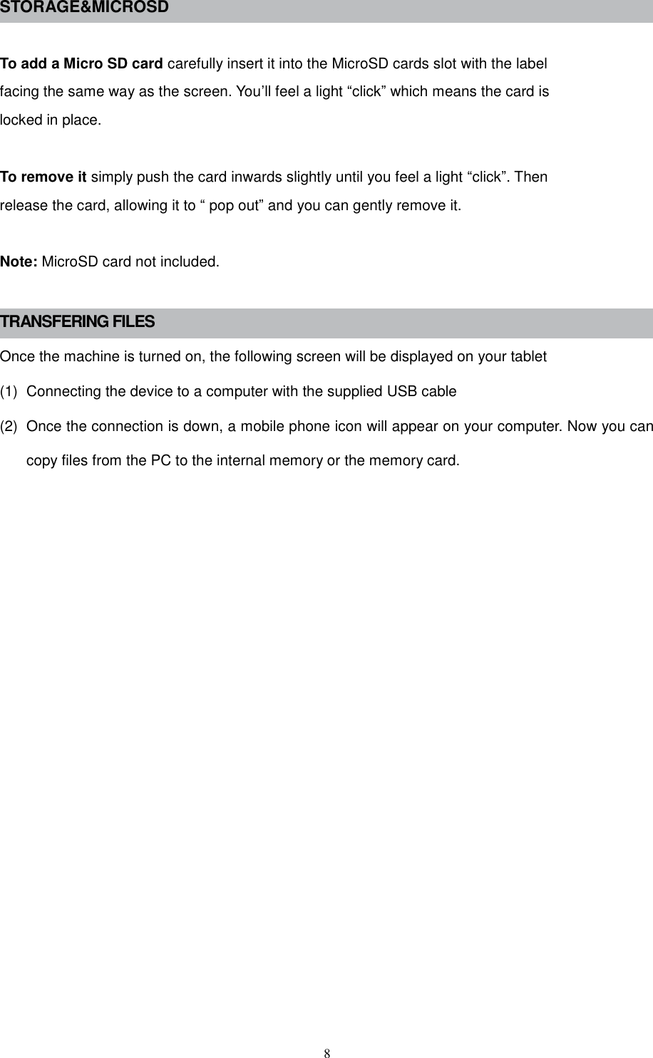  8 STORAGE&amp;MICROSD  To add a Micro SD card carefully insert it into the MicroSD cards slot with the label facing the same way as the screen. You’ll feel a light “click” which means the card is locked in place.  To remove it simply push the card inwards slightly until you feel a light “click”. Then release the card, allowing it to “ pop out” and you can gently remove it.  Note: MicroSD card not included.  TRANSFERING FILES Once the machine is turned on, the following screen will be displayed on your tablet (1)  Connecting the device to a computer with the supplied USB cable (2)  Once the connection is down, a mobile phone icon will appear on your computer. Now you can copy files from the PC to the internal memory or the memory card.                 