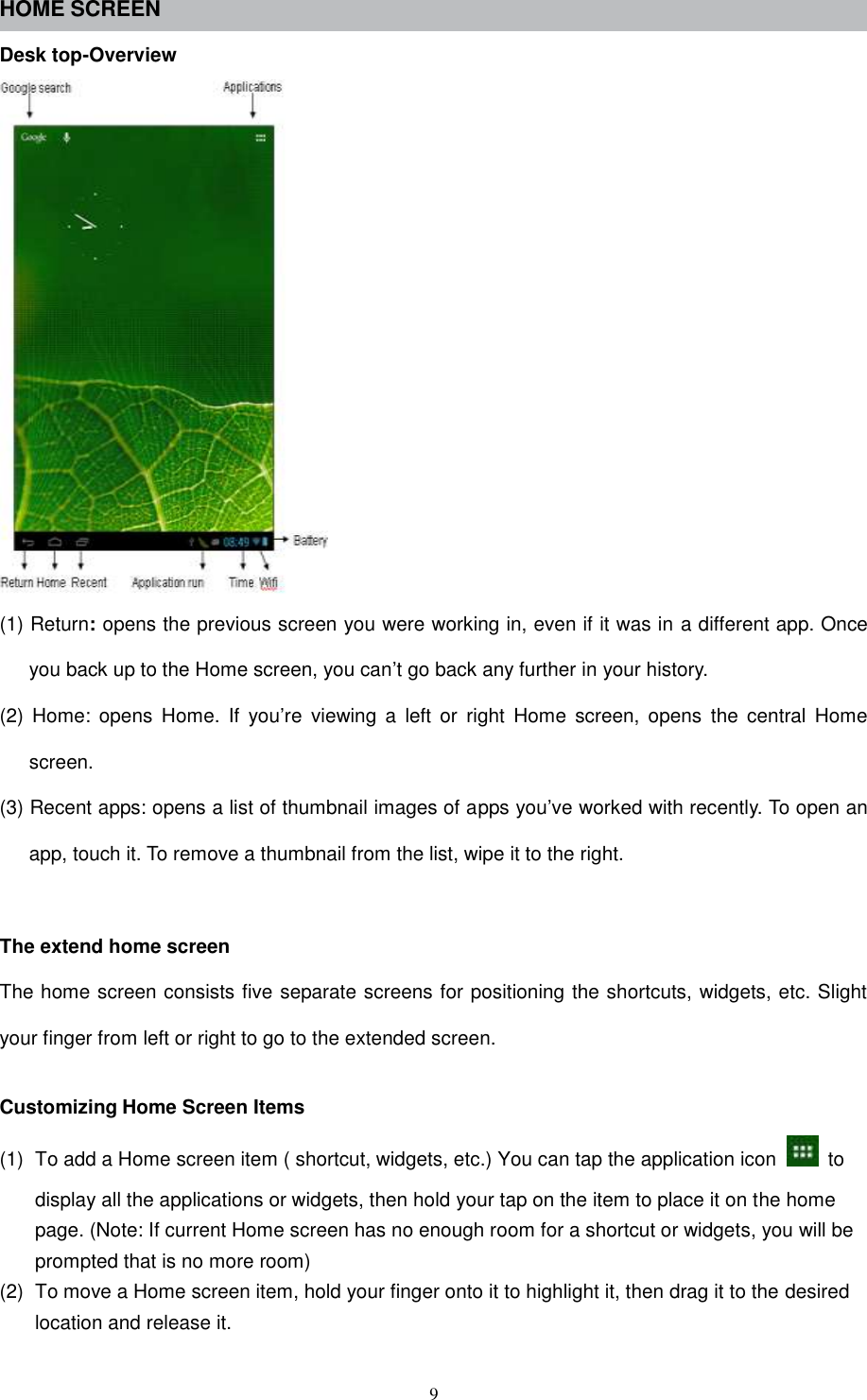  9 HOME SCREEN Desk top-Overview  (1) Return: opens the previous screen you were working in, even if it was in a different app. Once you back up to the Home screen, you can’t go back any further in your history. (2)  Home:  opens  Home.  If  you’re  viewing  a  left  or  right  Home  screen,  opens  the  central  Home screen. (3) Recent apps: opens a list of thumbnail images of apps you’ve worked with recently. To open an app, touch it. To remove a thumbnail from the list, wipe it to the right.  The extend home screen The home screen consists five separate screens for positioning the shortcuts, widgets, etc. Slight your finger from left or right to go to the extended screen.  Customizing Home Screen Items (1)  To add a Home screen item ( shortcut, widgets, etc.) You can tap the application icon    to display all the applications or widgets, then hold your tap on the item to place it on the home page. (Note: If current Home screen has no enough room for a shortcut or widgets, you will be prompted that is no more room) (2)  To move a Home screen item, hold your finger onto it to highlight it, then drag it to the desired location and release it. 