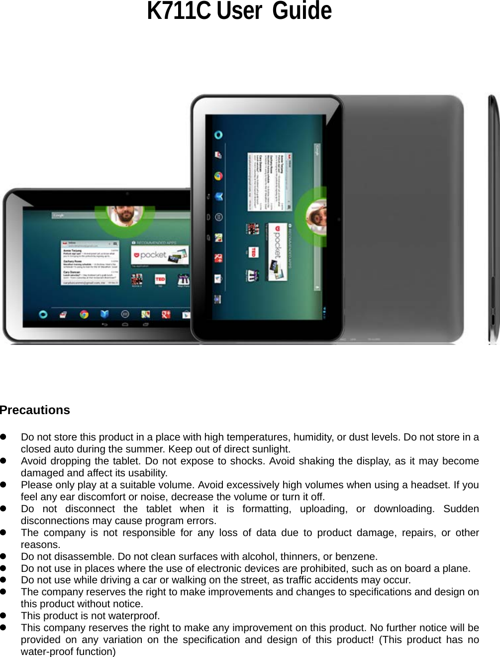                                                                K711C User  Guide                             Precautions  z  Do not store this product in a place with high temperatures, humidity, or dust levels. Do not store in a closed auto during the summer. Keep out of direct sunlight. z  Avoid dropping the tablet. Do not expose to shocks. Avoid shaking the display, as it may become damaged and affect its usability. z  Please only play at a suitable volume. Avoid excessively high volumes when using a headset. If you feel any ear discomfort or noise, decrease the volume or turn it off. z  Do not disconnect the tablet when it is formatting, uploading, or downloading. Sudden disconnections may cause program errors. z  The company is not responsible for any loss of data due to product damage, repairs, or other reasons. z  Do not disassemble. Do not clean surfaces with alcohol, thinners, or benzene. z  Do not use in places where the use of electronic devices are prohibited, such as on board a plane. z  Do not use while driving a car or walking on the street, as traffic accidents may occur. z  The company reserves the right to make improvements and changes to specifications and design on this product without notice.   z  This product is not waterproof. z  This company reserves the right to make any improvement on this product. No further notice will be provided on any variation on the specification and design of this product! (This product has no water-proof function)  