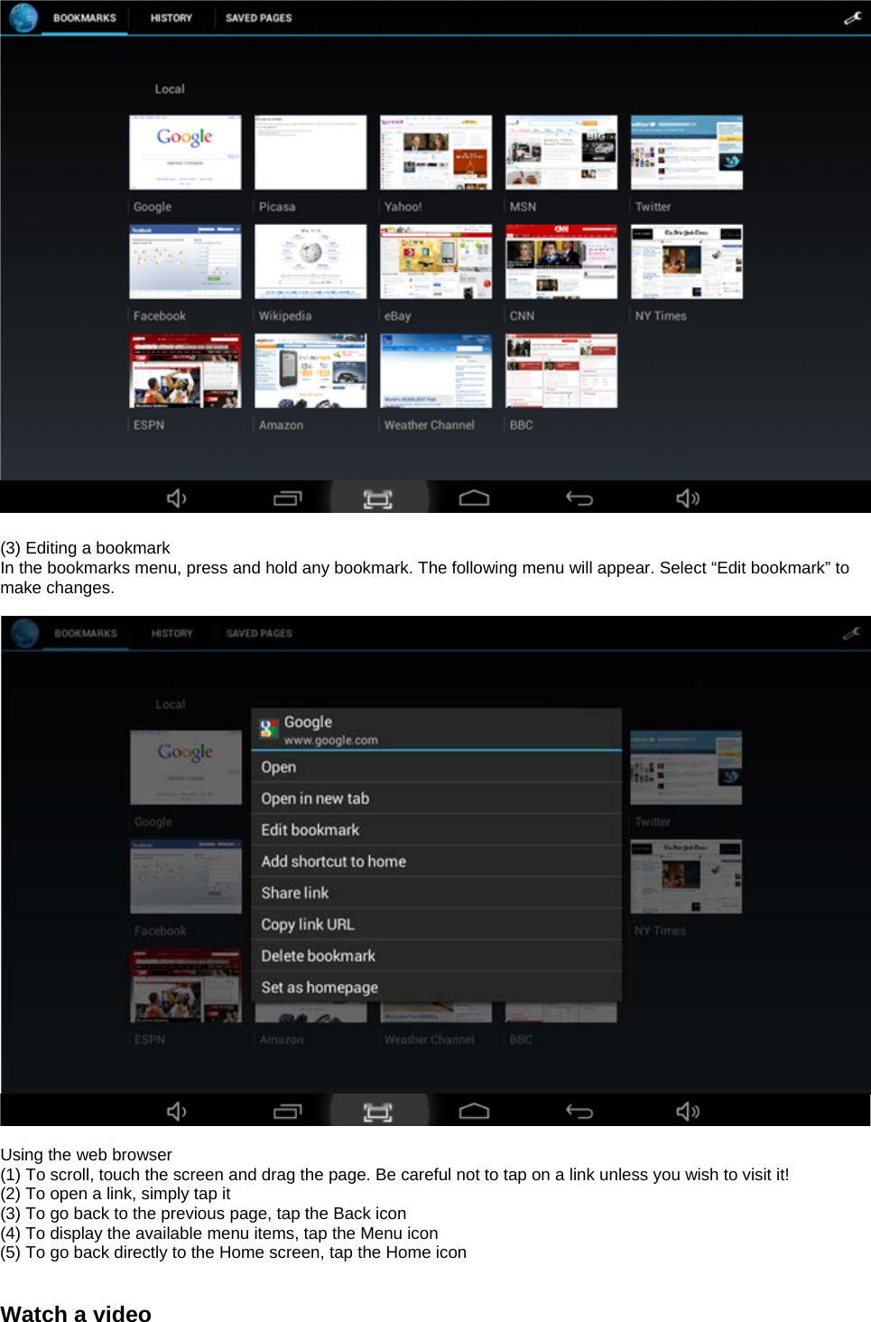    (3) Editing a bookmark In the bookmarks menu, press and hold any bookmark. The following menu will appear. Select “Edit bookmark” to make changes.     Using the web browser (1) To scroll, touch the screen and drag the page. Be careful not to tap on a link unless you wish to visit it! (2) To open a link, simply tap it (3) To go back to the previous page, tap the Back icon (4) To display the available menu items, tap the Menu icon (5) To go back directly to the Home screen, tap the Home icon   Watch a video 