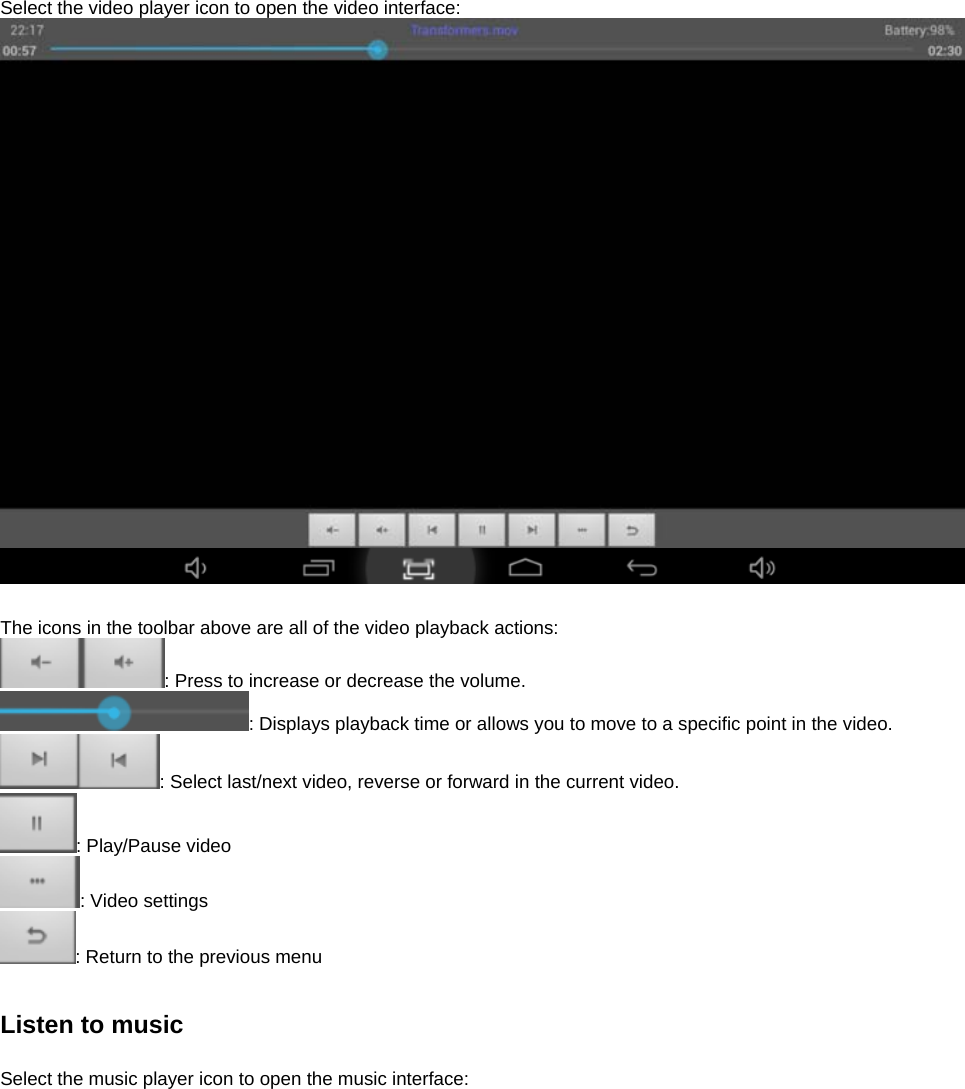  Select the video player icon to open the video interface:     The icons in the toolbar above are all of the video playback actions: : Press to increase or decrease the volume. : Displays playback time or allows you to move to a specific point in the video. : Select last/next video, reverse or forward in the current video.   : Play/Pause video : Video settings : Return to the previous menu   Listen to music  Select the music player icon to open the music interface:  