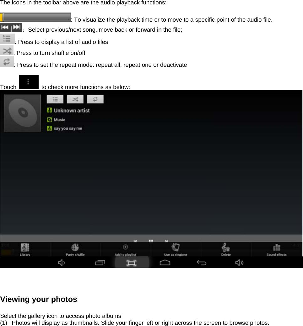 The icons in the toolbar above are the audio playback functions:  : To visualize the playback time or to move to a specific point of the audio file.   ：Select previous/next song, move back or forward in the file;   : Press to display a list of audio files : Press to turn shuffle on/off  : Press to set the repeat mode: repeat all, repeat one or deactivate  Touch    to check more functions as below:      Viewing your photos  Select the gallery icon to access photo albums (1)  Photos will display as thumbnails. Slide your finger left or right across the screen to browse photos.  