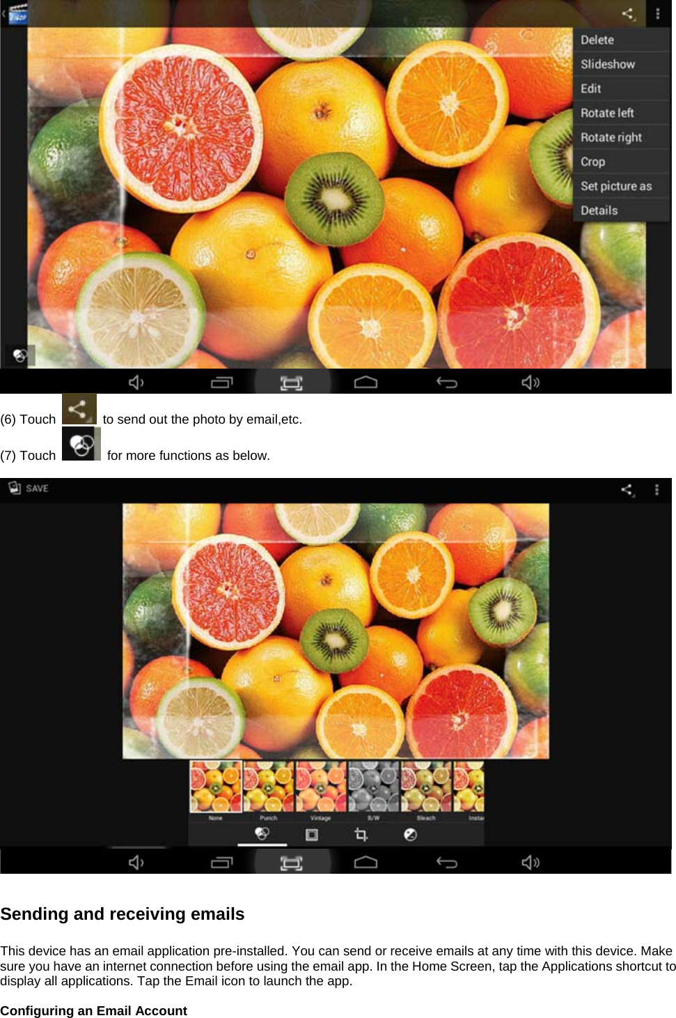   (6) Touch    to send out the photo by email,etc.   (7) Touch    for more functions as below.      Sending and receiving emails  This device has an email application pre-installed. You can send or receive emails at any time with this device. Make sure you have an internet connection before using the email app. In the Home Screen, tap the Applications shortcut to display all applications. Tap the Email icon to launch the app.  Configuring an Email Account  