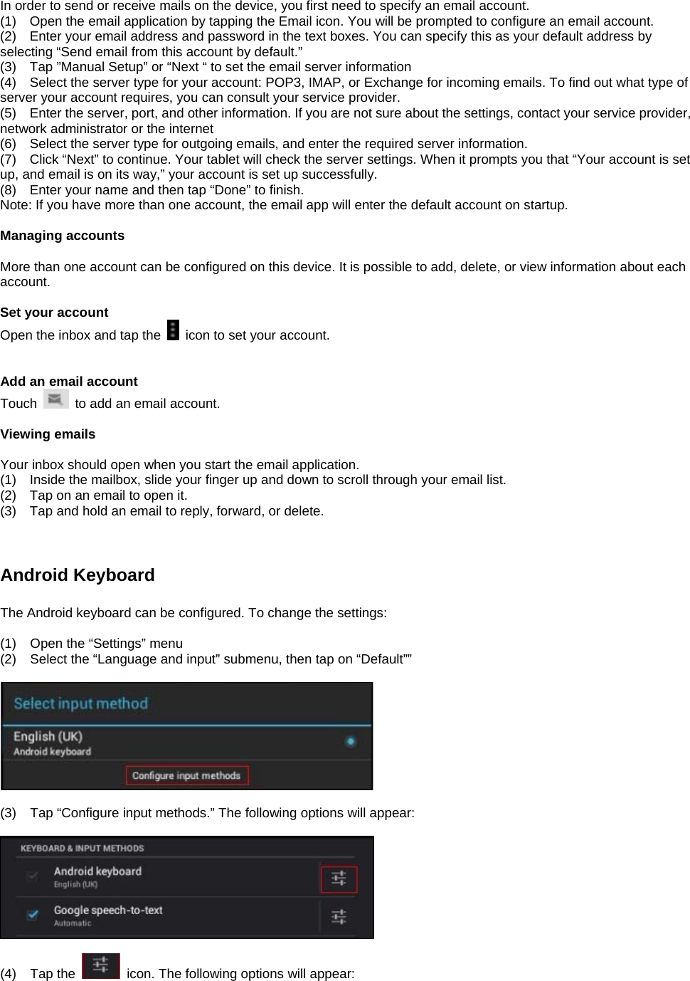 In order to send or receive mails on the device, you first need to specify an email account. (1)    Open the email application by tapping the Email icon. You will be prompted to configure an email account. (2)    Enter your email address and password in the text boxes. You can specify this as your default address by selecting “Send email from this account by default.”   (3)    Tap ”Manual Setup” or “Next “ to set the email server information (4)    Select the server type for your account: POP3, IMAP, or Exchange for incoming emails. To find out what type of server your account requires, you can consult your service provider. (5)    Enter the server, port, and other information. If you are not sure about the settings, contact your service provider, network administrator or the internet (6)    Select the server type for outgoing emails, and enter the required server information. (7)    Click “Next” to continue. Your tablet will check the server settings. When it prompts you that “Your account is set up, and email is on its way,” your account is set up successfully. (8)    Enter your name and then tap “Done” to finish. Note: If you have more than one account, the email app will enter the default account on startup.  Managing accounts  More than one account can be configured on this device. It is possible to add, delete, or view information about each account.    Set your account Open the inbox and tap the    icon to set your account.     Add an email account Touch    to add an email account.    Viewing emails  Your inbox should open when you start the email application. (1)    Inside the mailbox, slide your finger up and down to scroll through your email list. (2)    Tap on an email to open it. (3)    Tap and hold an email to reply, forward, or delete.       Android Keyboard    The Android keyboard can be configured. To change the settings:  (1)  Open the “Settings” menu (2)  Select the “Language and input” submenu, then tap on “Default””    (3)  Tap “Configure input methods.” The following options will appear:    (4) Tap the    icon. The following options will appear:  