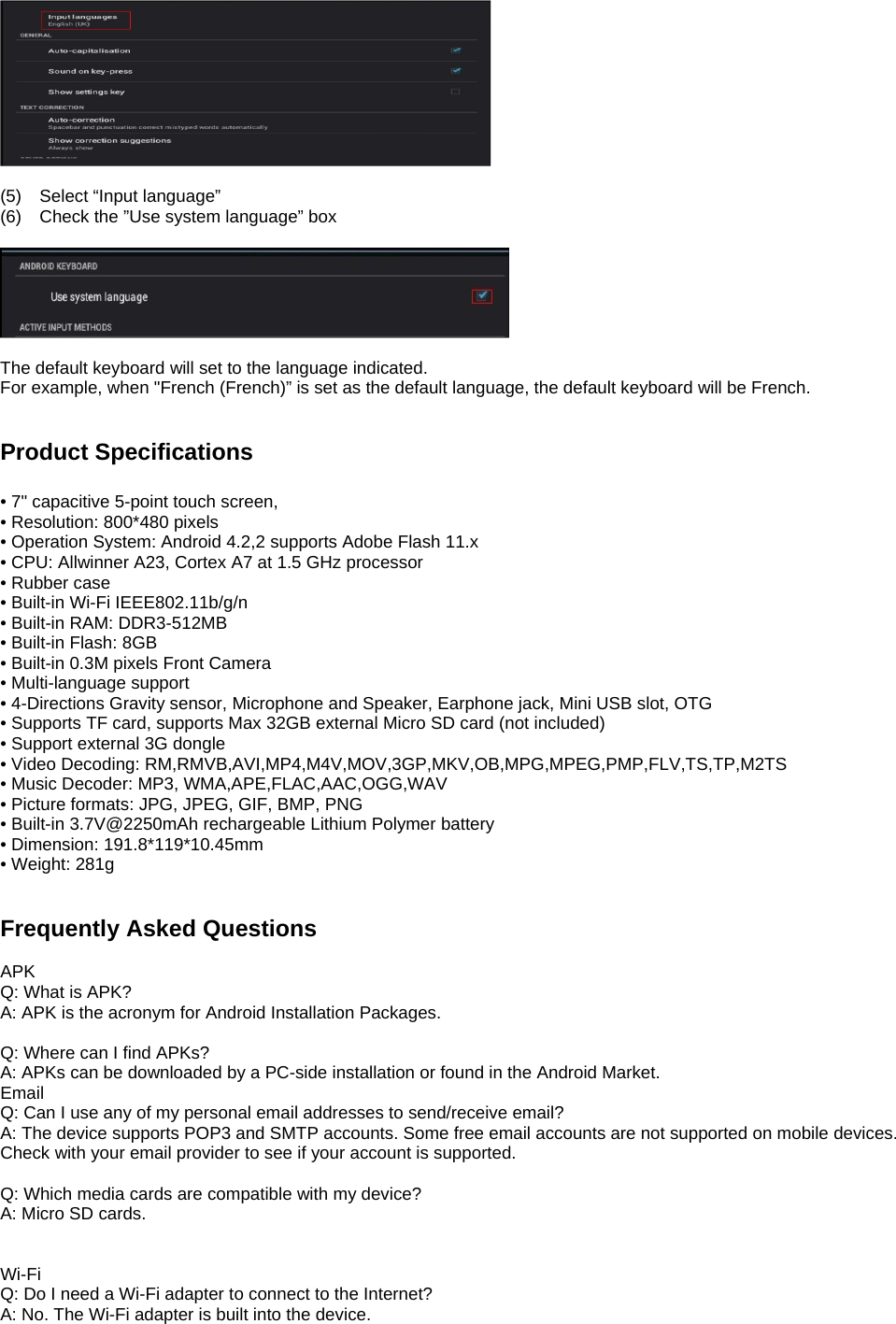   (5)  Select “Input language” (6)  Check the ”Use system language” box    The default keyboard will set to the language indicated. For example, when &quot;French (French)” is set as the default language, the default keyboard will be French.   Product Specifications  • 7&quot; capacitive 5-point touch screen, • Resolution: 800*480 pixels   • Operation System: Android 4.2,2 supports Adobe Flash 11.x • CPU: Allwinner A23, Cortex A7 at 1.5 GHz processor • Rubber case • Built-in Wi-Fi IEEE802.11b/g/n • Built-in RAM: DDR3-512MB • Built-in Flash: 8GB • Built-in 0.3M pixels Front Camera • Multi-language support • 4-Directions Gravity sensor, Microphone and Speaker, Earphone jack, Mini USB slot, OTG • Supports TF card, supports Max 32GB external Micro SD card (not included) • Support external 3G dongle • Video Decoding: RM,RMVB,AVI,MP4,M4V,MOV,3GP,MKV,OB,MPG,MPEG,PMP,FLV,TS,TP,M2TS • Music Decoder: MP3, WMA,APE,FLAC,AAC,OGG,WAV • Picture formats: JPG, JPEG, GIF, BMP, PNG • Built-in 3.7V@2250mAh rechargeable Lithium Polymer battery • Dimension: 191.8*119*10.45mm • Weight: 281g   Frequently Asked Questions  APK Q: What is APK? A: APK is the acronym for Android Installation Packages.  Q: Where can I find APKs? A: APKs can be downloaded by a PC-side installation or found in the Android Market.   Email Q: Can I use any of my personal email addresses to send/receive email? A: The device supports POP3 and SMTP accounts. Some free email accounts are not supported on mobile devices.   Check with your email provider to see if your account is supported.  Q: Which media cards are compatible with my device? A: Micro SD cards.   Wi-Fi Q: Do I need a Wi-Fi adapter to connect to the Internet?   A: No. The Wi-Fi adapter is built into the device.   