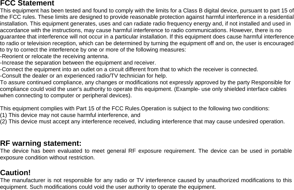 FCC Statement This equipment has been tested and found to comply with the limits for a Class B digital device, pursuant to part 15 of the FCC rules. These limits are designed to provide reasonable protection against harmful interference in a residential installation. This equipment generates, uses and can radiate radio frequency energy and, if not installed and used in accordance with the instructions, may cause harmful interference to radio communications. However, there is no guarantee that interference will not occur in a particular installation. If this equipment does cause harmful interference to radio or television reception, which can be determined by turning the equipment off and on, the user is encouraged to try to correct the interference by one or more of the following measures: -Reorient or relocate the receiving antenna. -Increase the separation between the equipment and receiver. -Connect the equipment into an outlet on a circuit different from that to which the receiver is connected. -Consult the dealer or an experienced radio/TV technician for help. To assure continued compliance, any changes or modifications not expressly approved by the party Responsible for compliance could void the user’s authority to operate this equipment. (Example- use only shielded interface cables when connecting to computer or peripheral devices).  This equipment complies with Part 15 of the FCC Rules.Operation is subject to the following two conditions:     (1) This device may not cause harmful interference, and     (2) This device must accept any interference received, including interference that may cause undesired operation.       RF warning statement: The device has been evaluated to meet general RF exposure requirement. The device can be used in portable exposure condition without restriction.  Caution!  The manufacturer is not responsible for any radio or TV interference caused by unauthorized modifications to this equipment. Such modifications could void the user authority to operate the equipment.    