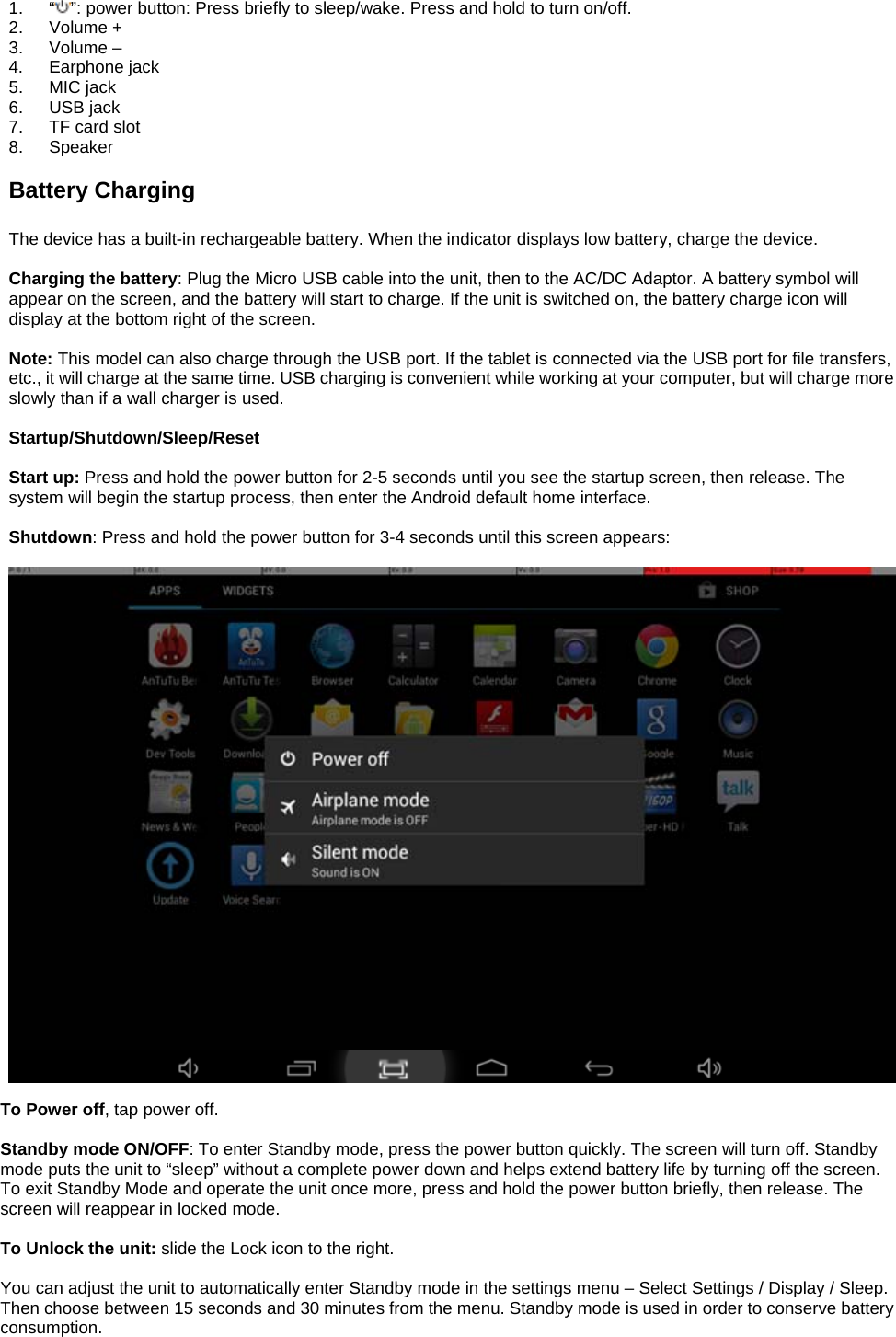  1. “ ”: power button: Press briefly to sleep/wake. Press and hold to turn on/off. 2. Volume + 3. Volume – 4. Earphone jack 5. MIC jack 6. USB jack 7.  TF card slot 8. Speaker  Battery Charging  The device has a built-in rechargeable battery. When the indicator displays low battery, charge the device.  Charging the battery: Plug the Micro USB cable into the unit, then to the AC/DC Adaptor. A battery symbol will appear on the screen, and the battery will start to charge. If the unit is switched on, the battery charge icon will display at the bottom right of the screen.    Note: This model can also charge through the USB port. If the tablet is connected via the USB port for file transfers, etc., it will charge at the same time. USB charging is convenient while working at your computer, but will charge more slowly than if a wall charger is used.    Startup/Shutdown/Sleep/Reset  Start up: Press and hold the power button for 2-5 seconds until you see the startup screen, then release. The system will begin the startup process, then enter the Android default home interface.  Shutdown: Press and hold the power button for 3-4 seconds until this screen appears:     To Power off, tap power off.  Standby mode ON/OFF: To enter Standby mode, press the power button quickly. The screen will turn off. Standby mode puts the unit to “sleep” without a complete power down and helps extend battery life by turning off the screen. To exit Standby Mode and operate the unit once more, press and hold the power button briefly, then release. The screen will reappear in locked mode.  To Unlock the unit: slide the Lock icon to the right.  You can adjust the unit to automatically enter Standby mode in the settings menu – Select Settings / Display / Sleep. Then choose between 15 seconds and 30 minutes from the menu. Standby mode is used in order to conserve battery consumption. 