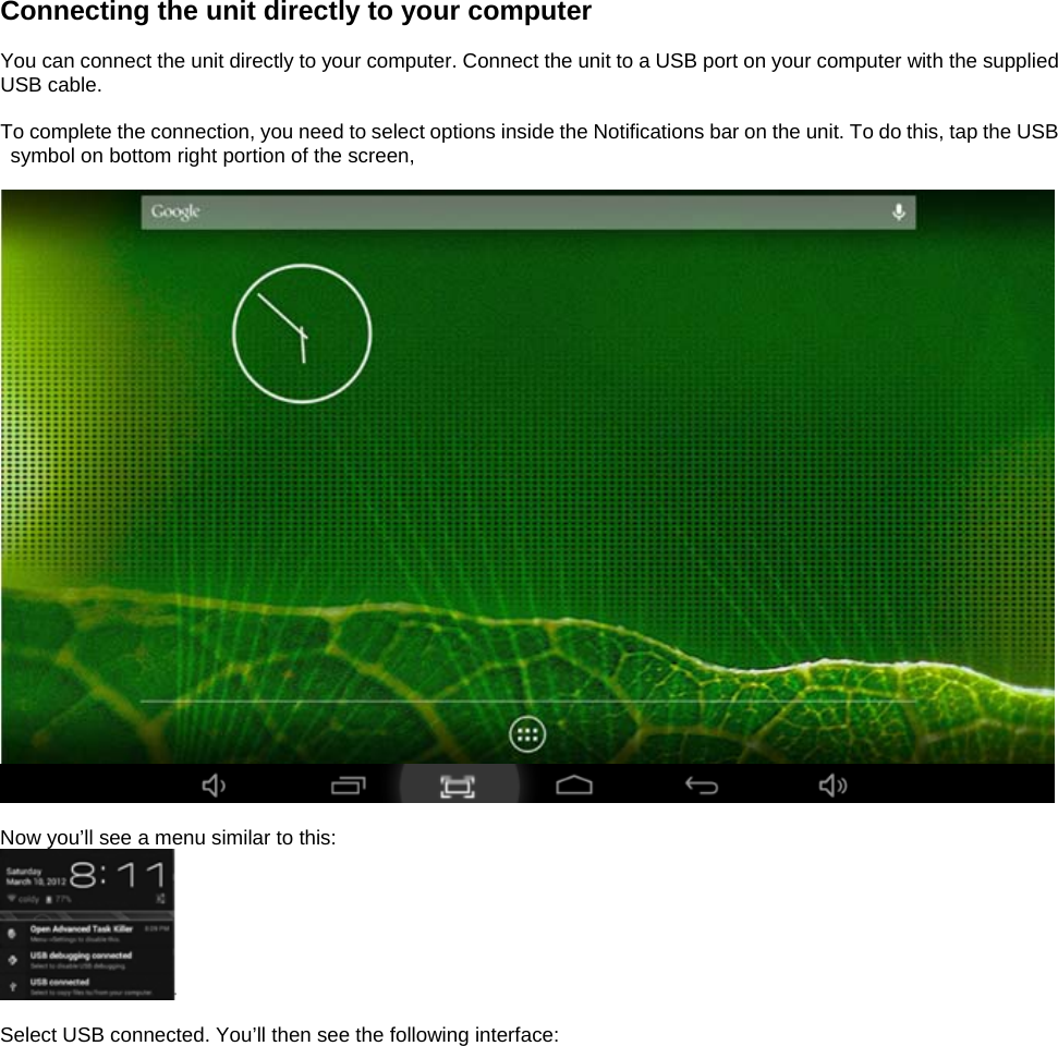   Connecting the unit directly to your computer  You can connect the unit directly to your computer. Connect the unit to a USB port on your computer with the supplied USB cable.    To complete the connection, you need to select options inside the Notifications bar on the unit. To do this, tap the USB symbol on bottom right portion of the screen,     Now you’ll see a menu similar to this:   Select USB connected. You’ll then see the following interface:  