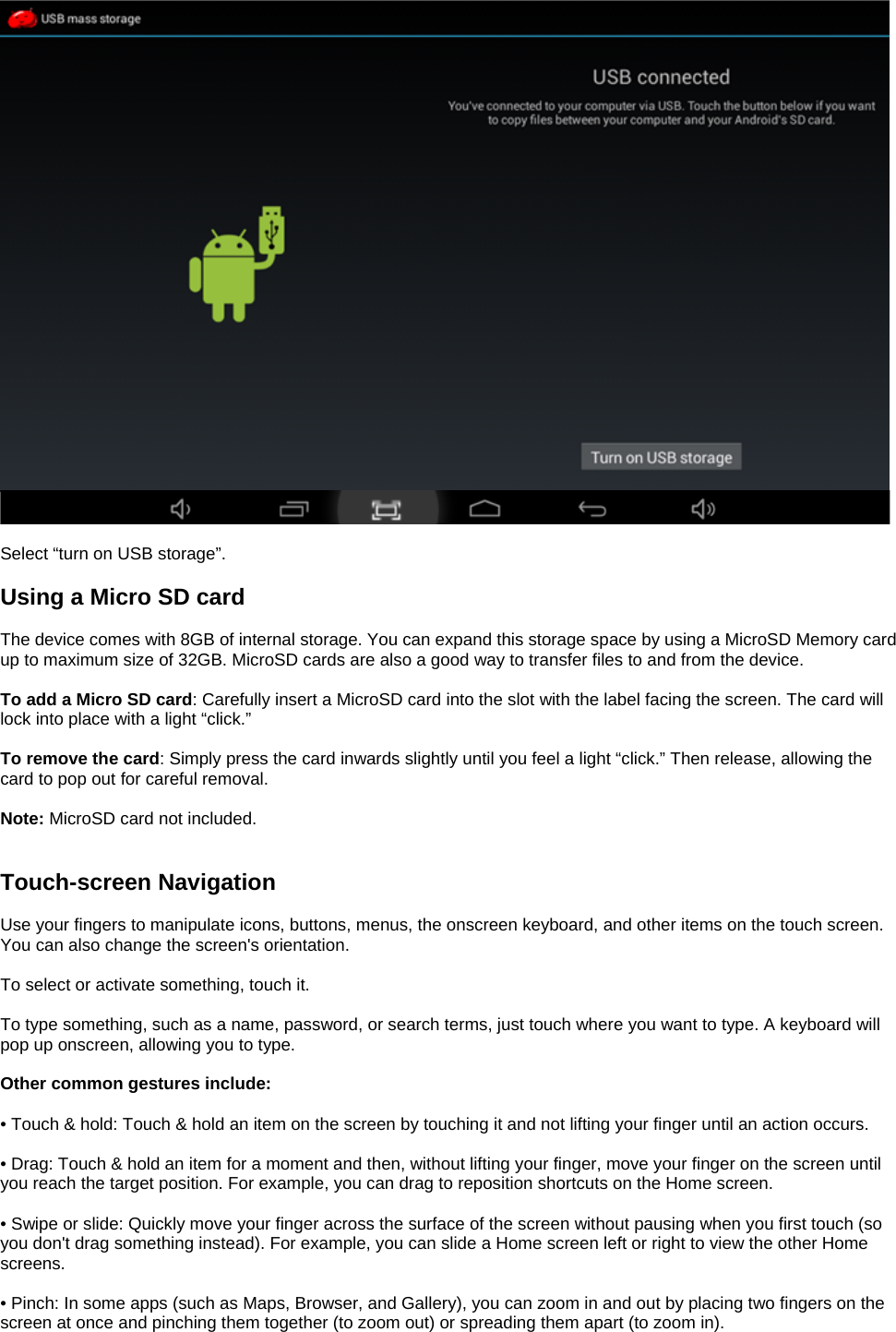    Select “turn on USB storage”.  Using a Micro SD card  The device comes with 8GB of internal storage. You can expand this storage space by using a MicroSD Memory card up to maximum size of 32GB. MicroSD cards are also a good way to transfer files to and from the device.  To add a Micro SD card: Carefully insert a MicroSD card into the slot with the label facing the screen. The card will lock into place with a light “click.”  To remove the card: Simply press the card inwards slightly until you feel a light “click.” Then release, allowing the card to pop out for careful removal.  Note: MicroSD card not included.   Touch-screen Navigation  Use your fingers to manipulate icons, buttons, menus, the onscreen keyboard, and other items on the touch screen. You can also change the screen&apos;s orientation.  To select or activate something, touch it.  To type something, such as a name, password, or search terms, just touch where you want to type. A keyboard will pop up onscreen, allowing you to type.  Other common gestures include:  • Touch &amp; hold: Touch &amp; hold an item on the screen by touching it and not lifting your finger until an action occurs.  • Drag: Touch &amp; hold an item for a moment and then, without lifting your finger, move your finger on the screen until you reach the target position. For example, you can drag to reposition shortcuts on the Home screen.  • Swipe or slide: Quickly move your finger across the surface of the screen without pausing when you first touch (so you don&apos;t drag something instead). For example, you can slide a Home screen left or right to view the other Home screens.  • Pinch: In some apps (such as Maps, Browser, and Gallery), you can zoom in and out by placing two fingers on the screen at once and pinching them together (to zoom out) or spreading them apart (to zoom in).  