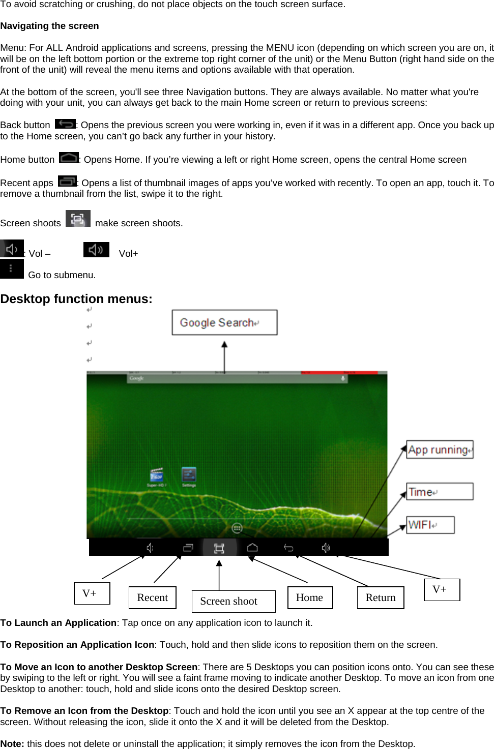 To avoid scratching or crushing, do not place objects on the touch screen surface.  Navigating the screen  Menu: For ALL Android applications and screens, pressing the MENU icon (depending on which screen you are on, it will be on the left bottom portion or the extreme top right corner of the unit) or the Menu Button (right hand side on the front of the unit) will reveal the menu items and options available with that operation.  At the bottom of the screen, you&apos;ll see three Navigation buttons. They are always available. No matter what you&apos;re doing with your unit, you can always get back to the main Home screen or return to previous screens:  Back button  : Opens the previous screen you were working in, even if it was in a different app. Once you back up to the Home screen, you can’t go back any further in your history.  Home button  : Opens Home. If you’re viewing a left or right Home screen, opens the central Home screen  Recent apps  : Opens a list of thumbnail images of apps you’ve worked with recently. To open an app, touch it. To remove a thumbnail from the list, swipe it to the right.  Screen shoots    make screen shoots.    : Vol –          Vol+   Go to submenu.    Desktop function menus:                      To Launch an Application: Tap once on any application icon to launch it.  To Reposition an Application Icon: Touch, hold and then slide icons to reposition them on the screen.  To Move an Icon to another Desktop Screen: There are 5 Desktops you can position icons onto. You can see these by swiping to the left or right. You will see a faint frame moving to indicate another Desktop. To move an icon from one Desktop to another: touch, hold and slide icons onto the desired Desktop screen.  To Remove an Icon from the Desktop: Touch and hold the icon until you see an X appear at the top centre of the screen. Without releasing the icon, slide it onto the X and it will be deleted from the Desktop.  Note: this does not delete or uninstall the application; it simply removes the icon from the Desktop. V+ Recent  Screen shoot  Home Return  V+