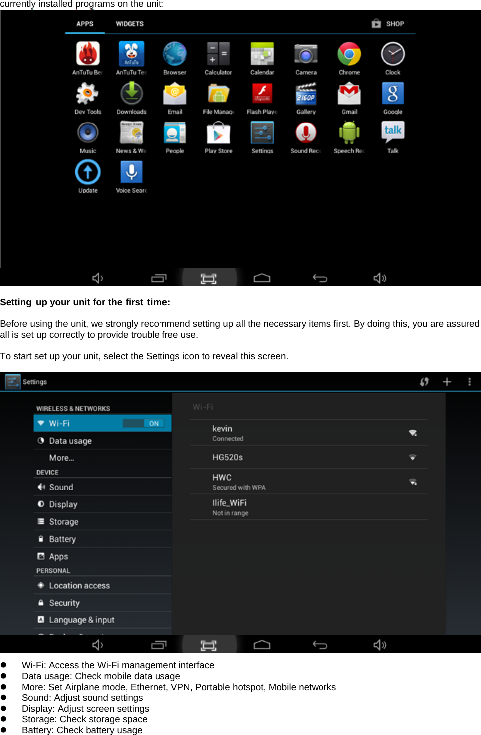 currently installed programs on the unit:    Setting up your unit for the first time:  Before using the unit, we strongly recommend setting up all the necessary items first. By doing this, you are assured all is set up correctly to provide trouble free use.  To start set up your unit, select the Settings icon to reveal this screen.     z  Wi-Fi: Access the Wi-Fi management interface z  Data usage: Check mobile data usage z  More: Set Airplane mode, Ethernet, VPN, Portable hotspot, Mobile networks z  Sound: Adjust sound settings   z  Display: Adjust screen settings   z  Storage: Check storage space   z Battery: Check battery usage   