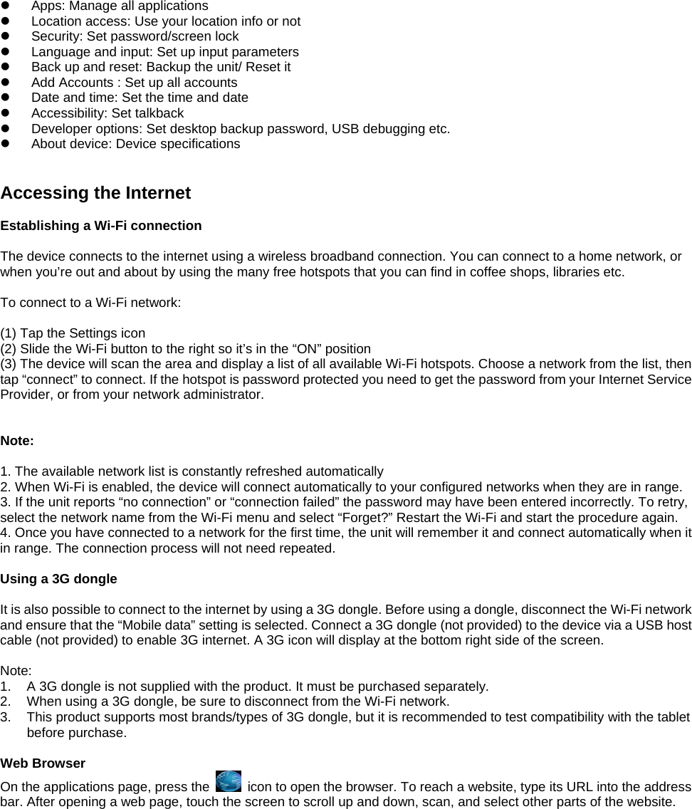 z  Apps: Manage all applications z  Location access: Use your location info or not   z  Security: Set password/screen lock   z  Language and input: Set up input parameters z  Back up and reset: Backup the unit/ Reset it   z  Add Accounts : Set up all accounts   z  Date and time: Set the time and date   z  Accessibility: Set talkback z  Developer options: Set desktop backup password, USB debugging etc. z  About device: Device specifications   Accessing the Internet  Establishing a Wi-Fi connection  The device connects to the internet using a wireless broadband connection. You can connect to a home network, or when you’re out and about by using the many free hotspots that you can find in coffee shops, libraries etc.  To connect to a Wi-Fi network:    (1) Tap the Settings icon (2) Slide the Wi-Fi button to the right so it’s in the “ON” position (3) The device will scan the area and display a list of all available Wi-Fi hotspots. Choose a network from the list, then tap “connect” to connect. If the hotspot is password protected you need to get the password from your Internet Service Provider, or from your network administrator.    Note:  1. The available network list is constantly refreshed automatically 2. When Wi-Fi is enabled, the device will connect automatically to your configured networks when they are in range. 3. If the unit reports “no connection” or “connection failed” the password may have been entered incorrectly. To retry, select the network name from the Wi-Fi menu and select “Forget?” Restart the Wi-Fi and start the procedure again. 4. Once you have connected to a network for the first time, the unit will remember it and connect automatically when it in range. The connection process will not need repeated.  Using a 3G dongle  It is also possible to connect to the internet by using a 3G dongle. Before using a dongle, disconnect the Wi-Fi network and ensure that the “Mobile data” setting is selected. Connect a 3G dongle (not provided) to the device via a USB host cable (not provided) to enable 3G internet. A 3G icon will display at the bottom right side of the screen.  Note: 1.  A 3G dongle is not supplied with the product. It must be purchased separately. 2.  When using a 3G dongle, be sure to disconnect from the Wi-Fi network. 3.  This product supports most brands/types of 3G dongle, but it is recommended to test compatibility with the tablet before purchase.  Web Browser On the applications page, press the    icon to open the browser. To reach a website, type its URL into the address bar. After opening a web page, touch the screen to scroll up and down, scan, and select other parts of the website.  
