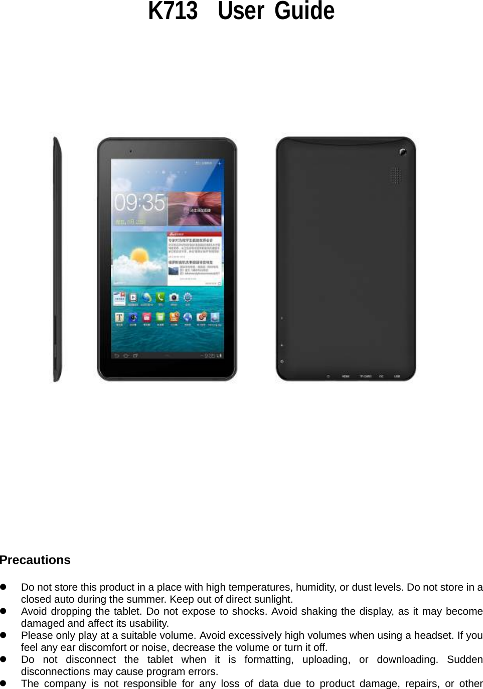                                                                K713  User Guide                                 Precautions  z  Do not store this product in a place with high temperatures, humidity, or dust levels. Do not store in a closed auto during the summer. Keep out of direct sunlight. z  Avoid dropping the tablet. Do not expose to shocks. Avoid shaking the display, as it may become damaged and affect its usability. z  Please only play at a suitable volume. Avoid excessively high volumes when using a headset. If you feel any ear discomfort or noise, decrease the volume or turn it off. z  Do not disconnect the tablet when it is formatting, uploading, or downloading. Sudden disconnections may cause program errors. z  The company is not responsible for any loss of data due to product damage, repairs, or other 