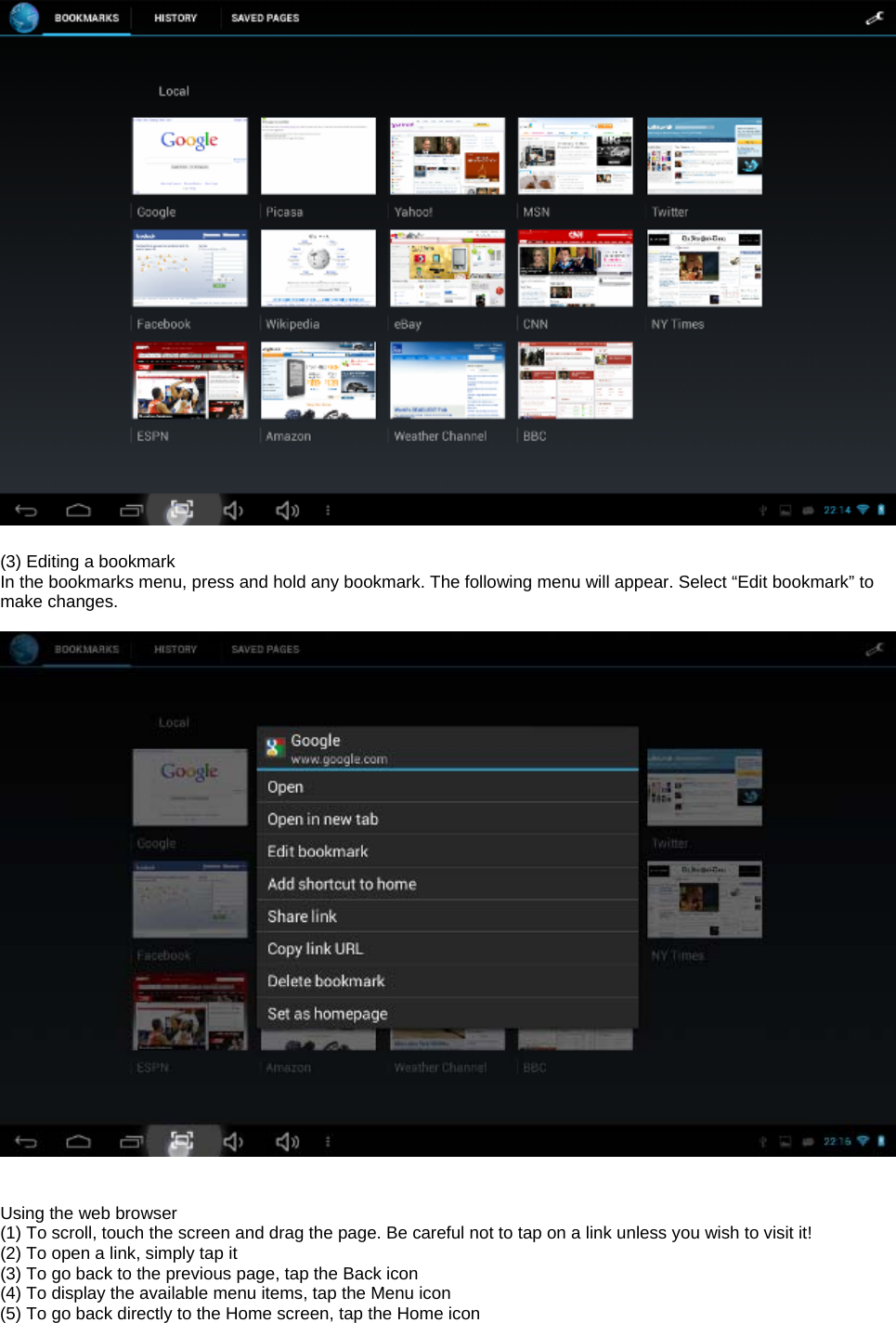   (3) Editing a bookmark In the bookmarks menu, press and hold any bookmark. The following menu will appear. Select “Edit bookmark” to make changes.     Using the web browser (1) To scroll, touch the screen and drag the page. Be careful not to tap on a link unless you wish to visit it! (2) To open a link, simply tap it (3) To go back to the previous page, tap the Back icon (4) To display the available menu items, tap the Menu icon (5) To go back directly to the Home screen, tap the Home icon   