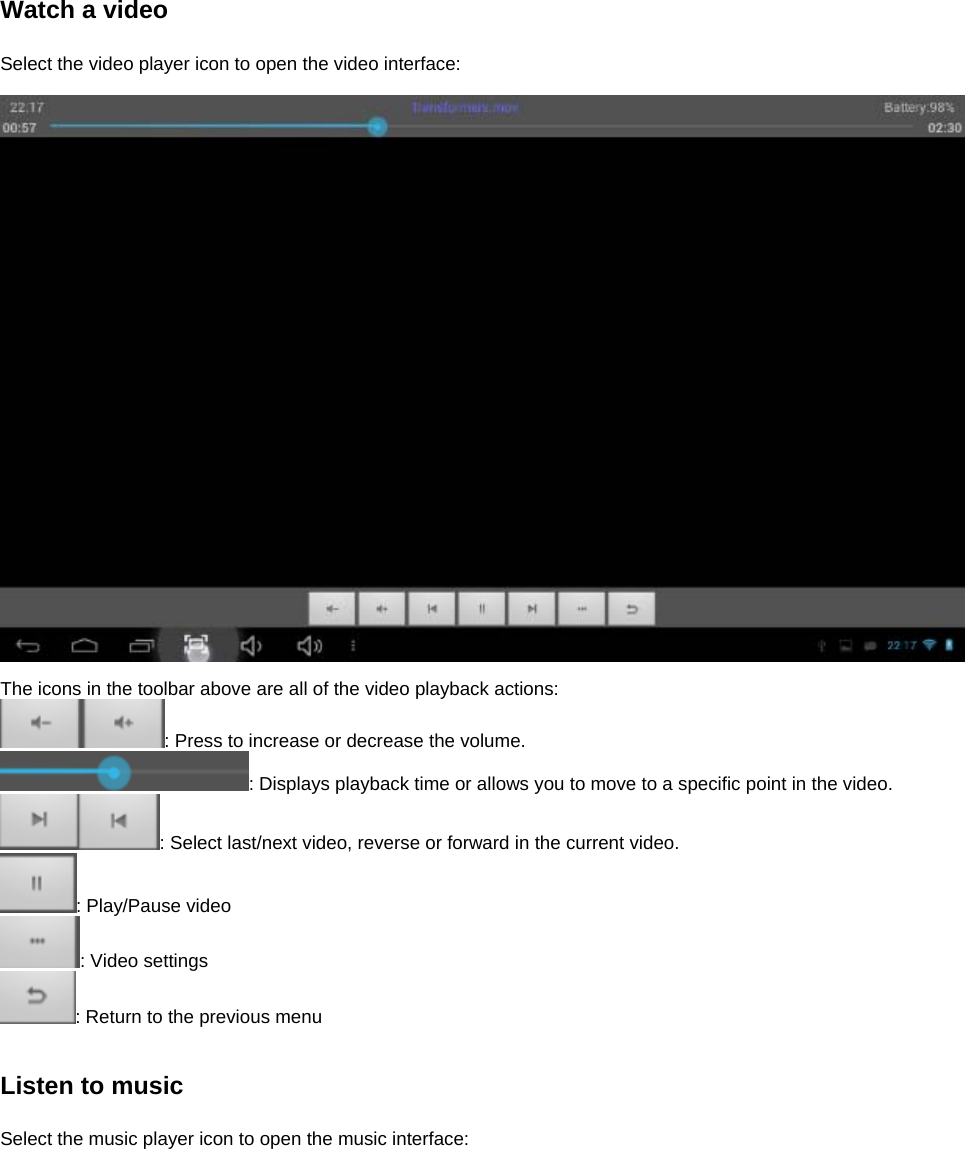 Watch a video  Select the video player icon to open the video interface:    The icons in the toolbar above are all of the video playback actions: : Press to increase or decrease the volume. : Displays playback time or allows you to move to a specific point in the video. : Select last/next video, reverse or forward in the current video.   : Play/Pause video : Video settings : Return to the previous menu   Listen to music  Select the music player icon to open the music interface:  