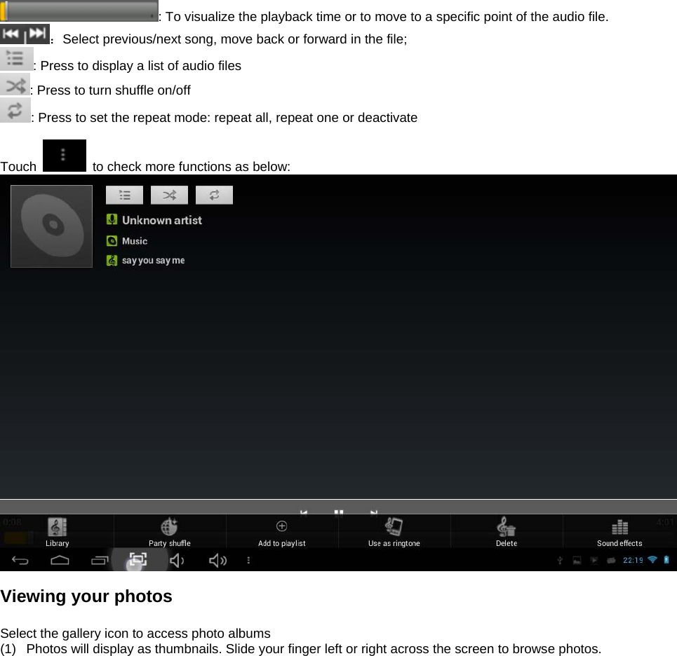  : To visualize the playback time or to move to a specific point of the audio file.   ：Select previous/next song, move back or forward in the file;   : Press to display a list of audio files : Press to turn shuffle on/off  : Press to set the repeat mode: repeat all, repeat one or deactivate  Touch    to check more functions as below:   Viewing your photos  Select the gallery icon to access photo albums (1)  Photos will display as thumbnails. Slide your finger left or right across the screen to browse photos.  