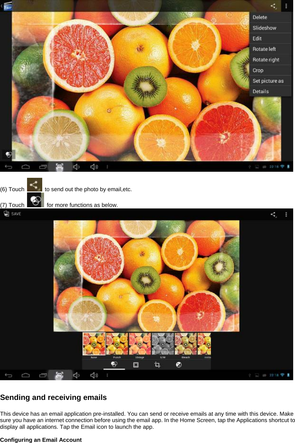   (6) Touch    to send out the photo by email,etc.   (7) Touch    for more functions as below.    Sending and receiving emails  This device has an email application pre-installed. You can send or receive emails at any time with this device. Make sure you have an internet connection before using the email app. In the Home Screen, tap the Applications shortcut to display all applications. Tap the Email icon to launch the app.  Configuring an Email Account  