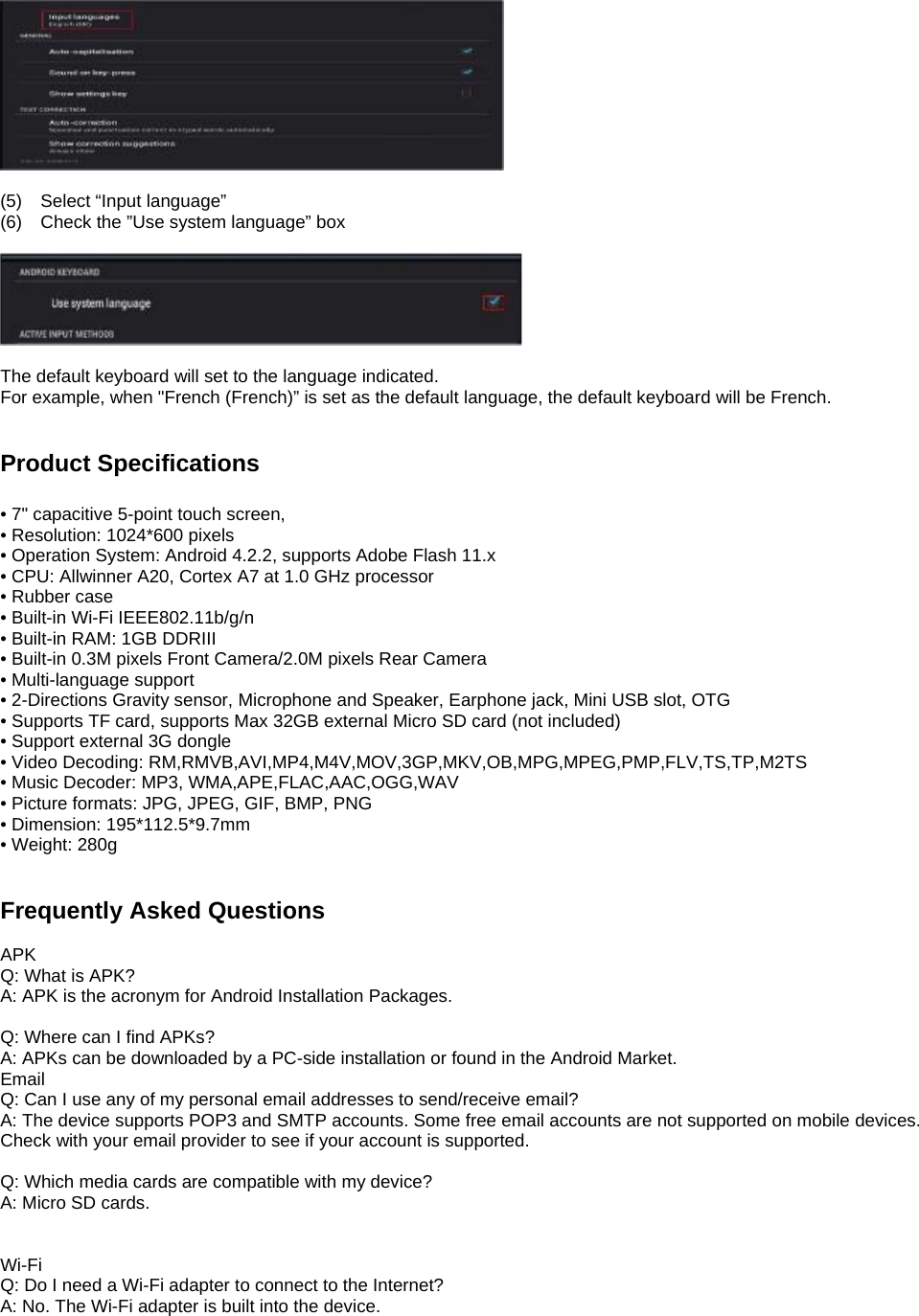   (5)  Select “Input language” (6)  Check the ”Use system language” box    The default keyboard will set to the language indicated. For example, when &quot;French (French)” is set as the default language, the default keyboard will be French.   Product Specifications  • 7&quot; capacitive 5-point touch screen, • Resolution: 1024*600 pixels   • Operation System: Android 4.2.2, supports Adobe Flash 11.x • CPU: Allwinner A20, Cortex A7 at 1.0 GHz processor • Rubber case • Built-in Wi-Fi IEEE802.11b/g/n • Built-in RAM: 1GB DDRIII • Built-in 0.3M pixels Front Camera/2.0M pixels Rear Camera • Multi-language support • 2-Directions Gravity sensor, Microphone and Speaker, Earphone jack, Mini USB slot, OTG • Supports TF card, supports Max 32GB external Micro SD card (not included) • Support external 3G dongle • Video Decoding: RM,RMVB,AVI,MP4,M4V,MOV,3GP,MKV,OB,MPG,MPEG,PMP,FLV,TS,TP,M2TS • Music Decoder: MP3, WMA,APE,FLAC,AAC,OGG,WAV • Picture formats: JPG, JPEG, GIF, BMP, PNG • Dimension: 195*112.5*9.7mm • Weight: 280g   Frequently Asked Questions  APK Q: What is APK? A: APK is the acronym for Android Installation Packages.  Q: Where can I find APKs? A: APKs can be downloaded by a PC-side installation or found in the Android Market.   Email Q: Can I use any of my personal email addresses to send/receive email? A: The device supports POP3 and SMTP accounts. Some free email accounts are not supported on mobile devices.   Check with your email provider to see if your account is supported.  Q: Which media cards are compatible with my device? A: Micro SD cards.   Wi-Fi Q: Do I need a Wi-Fi adapter to connect to the Internet?   A: No. The Wi-Fi adapter is built into the device.      