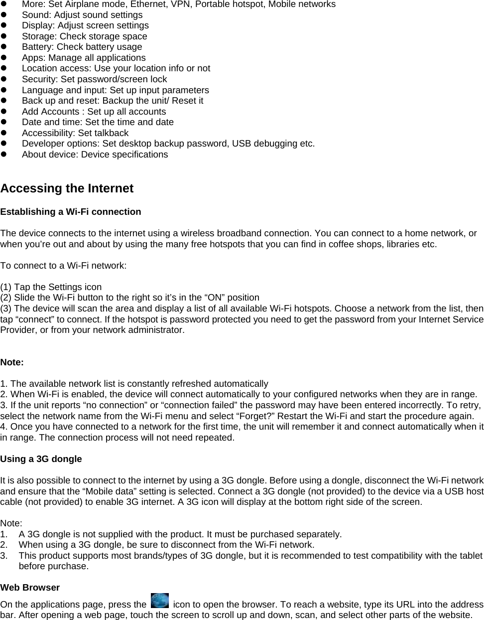 z  More: Set Airplane mode, Ethernet, VPN, Portable hotspot, Mobile networks z  Sound: Adjust sound settings   z  Display: Adjust screen settings   z  Storage: Check storage space   z Battery: Check battery usage   z  Apps: Manage all applications z  Location access: Use your location info or not   z  Security: Set password/screen lock   z  Language and input: Set up input parameters z  Back up and reset: Backup the unit/ Reset it   z  Add Accounts : Set up all accounts   z  Date and time: Set the time and date   z  Accessibility: Set talkback z  Developer options: Set desktop backup password, USB debugging etc. z  About device: Device specifications   Accessing the Internet  Establishing a Wi-Fi connection  The device connects to the internet using a wireless broadband connection. You can connect to a home network, or when you’re out and about by using the many free hotspots that you can find in coffee shops, libraries etc.  To connect to a Wi-Fi network:    (1) Tap the Settings icon (2) Slide the Wi-Fi button to the right so it’s in the “ON” position (3) The device will scan the area and display a list of all available Wi-Fi hotspots. Choose a network from the list, then tap “connect” to connect. If the hotspot is password protected you need to get the password from your Internet Service Provider, or from your network administrator.    Note:  1. The available network list is constantly refreshed automatically 2. When Wi-Fi is enabled, the device will connect automatically to your configured networks when they are in range. 3. If the unit reports “no connection” or “connection failed” the password may have been entered incorrectly. To retry, select the network name from the Wi-Fi menu and select “Forget?” Restart the Wi-Fi and start the procedure again. 4. Once you have connected to a network for the first time, the unit will remember it and connect automatically when it in range. The connection process will not need repeated.  Using a 3G dongle  It is also possible to connect to the internet by using a 3G dongle. Before using a dongle, disconnect the Wi-Fi network and ensure that the “Mobile data” setting is selected. Connect a 3G dongle (not provided) to the device via a USB host cable (not provided) to enable 3G internet. A 3G icon will display at the bottom right side of the screen.  Note: 1.  A 3G dongle is not supplied with the product. It must be purchased separately. 2.  When using a 3G dongle, be sure to disconnect from the Wi-Fi network. 3.  This product supports most brands/types of 3G dongle, but it is recommended to test compatibility with the tablet before purchase.  Web Browser On the applications page, press the    icon to open the browser. To reach a website, type its URL into the address bar. After opening a web page, touch the screen to scroll up and down, scan, and select other parts of the website.  