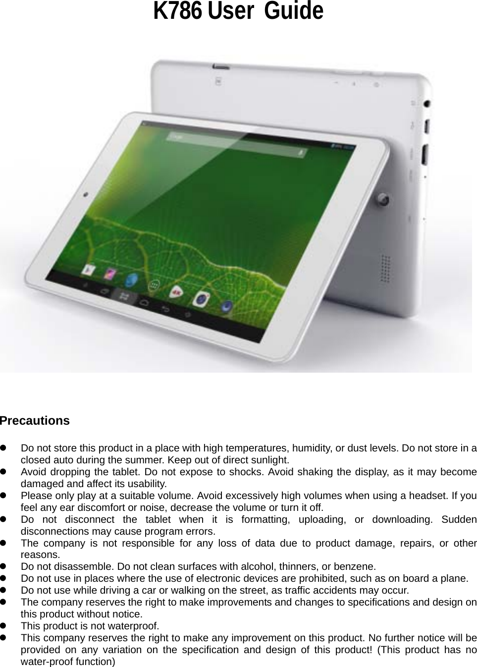                                                                 K786 User  Guide                                                          Precautions  z  Do not store this product in a place with high temperatures, humidity, or dust levels. Do not store in a closed auto during the summer. Keep out of direct sunlight. z  Avoid dropping the tablet. Do not expose to shocks. Avoid shaking the display, as it may become damaged and affect its usability. z  Please only play at a suitable volume. Avoid excessively high volumes when using a headset. If you feel any ear discomfort or noise, decrease the volume or turn it off. z  Do not disconnect the tablet when it is formatting, uploading, or downloading. Sudden disconnections may cause program errors. z  The company is not responsible for any loss of data due to product damage, repairs, or other reasons. z  Do not disassemble. Do not clean surfaces with alcohol, thinners, or benzene. z  Do not use in places where the use of electronic devices are prohibited, such as on board a plane. z  Do not use while driving a car or walking on the street, as traffic accidents may occur. z  The company reserves the right to make improvements and changes to specifications and design on this product without notice.   z  This product is not waterproof. z  This company reserves the right to make any improvement on this product. No further notice will be provided on any variation on the specification and design of this product! (This product has no water-proof function) 