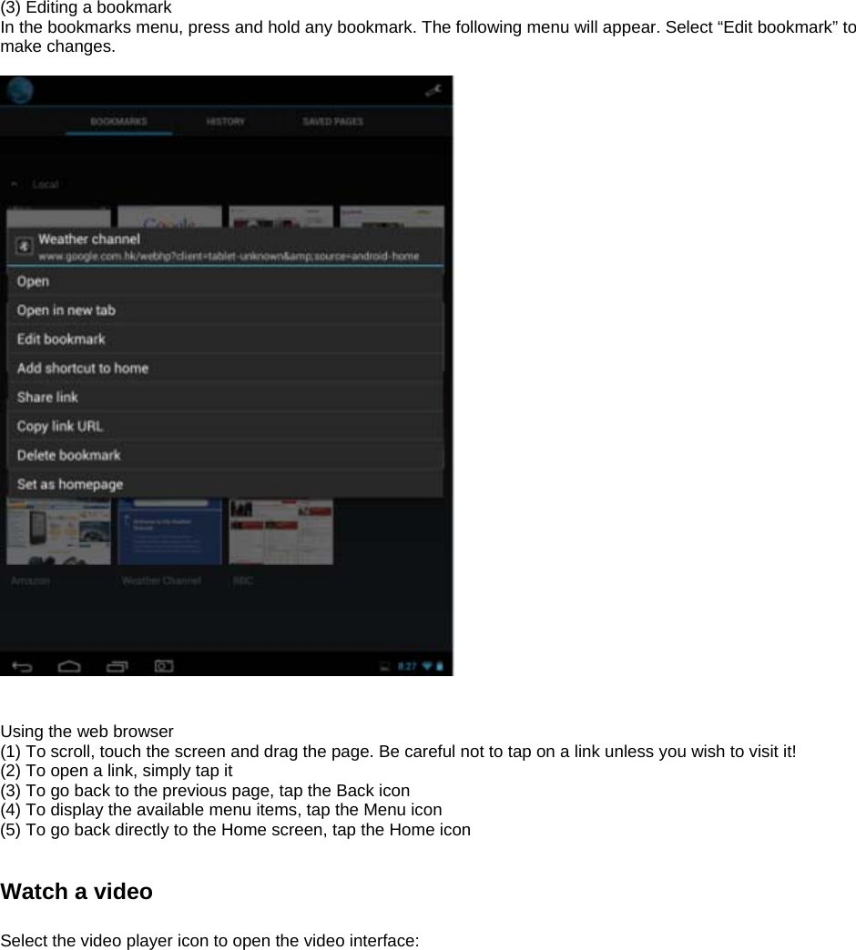 (3) Editing a bookmark In the bookmarks menu, press and hold any bookmark. The following menu will appear. Select “Edit bookmark” to make changes.     Using the web browser (1) To scroll, touch the screen and drag the page. Be careful not to tap on a link unless you wish to visit it! (2) To open a link, simply tap it (3) To go back to the previous page, tap the Back icon (4) To display the available menu items, tap the Menu icon (5) To go back directly to the Home screen, tap the Home icon   Watch a video  Select the video player icon to open the video interface:  